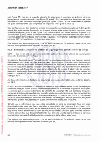 (ver Figura 15, vista A), o segundo talabarte de segurança é conectado ao próximo ponto da
ancoragem no percurso do usuário (ver Figura 15, vista B). O primeiro talabarte de segurança é então
desconectado para permitir ao usuário progredir (ver Figura 15, vista C). Este procedimento é repetido
até que o percurso tenha sido completado em segurança (ver Figura 15, vista D).
Esta configuração de dois talabartes simples é equivalente a um talabarte duplo (ver 9.2.3), porém
possui dois absorvedores de energia, um em cada uma de suas pernas, também conhecido como
talabarte de segurança em V [ver Figura 12-c)]. A limitação do uso destes sistemas é que os dois
absorvedores, quando ambos estiverem conectados a ancoragens em uma mesma altura ou alturas
próximas, podem ser exigidos ao mesmo tempo ou quase ao mesmo tempo podendo gerar um impacto
acima de 6 kN no trabalhador e no sistema de segurança.
Este sistema tem a desvantagem que pode ser lento e trabalhoso. Os sistemas baseados em uma
linha de ancoragem horizontal são mais eficientes (ver 9.5).
9.2.3	 Sistemas baseados em um talabarte de segurança duplo com absorvedor de energia
NOTA	 Este tipo de talabarte de segurança também pode ser chamado de talabarte de segurança com
absorvedor de energia em Y (ver Figura 16).
Um talabarte de segurança em Y com absorvedor de energia possui em cada uma das suas extremi-
dades longas um conector para fixação em um ponto de ancoragem de um dispositivo de ancoragem
ou em um ponto de ancoragem localizado diretamente na estrutura. A extremidade do vértice do Y
possui um único absorvedor de energia de tal modo que qualquer uma das extremidades do talabarte
de segurança pode transmitir uma carga para o absorvedor de energia. O absorvedor de energia é
conectado ao elemento de engate de retenção de queda do cinturão, por exemplo, por meio de um
conector. Um exemplo de um talabarte de segurança duplo com absorvedor de energia é mostrado
na Figura 12-b).
As duas extremidades do talabarte de segurança são usadas alternadamente, conforme descrito
em 9.2.2.
Quando as duas extremidades do talabarte de segurança estão conectadas aos pontos de ancoragem
não existe limitação, porém, quando somente uma extremidade é conectada ao ponto de ancoragem,
é essencial que a segunda extremidade do talabarte de segurança não seja conectada em partes
estruturais do cinturão paraquedista (por exemplo, argolas de posicionamento, ou fitas estruturais), isto
pode limitar a extensão (abertura) do absorvedor de energia no caso de uma queda, o que causaria
forças de retenção excessivas no usuário e no sistema de ancoragem, além de gerar uma posição de
retenção de queda e de suspensão pós-queda extremamente inadequada ao usuário.
Convém que a extremidade que não esteja conectada no ponto de ancoragem fique em locais
determinados para esse uso. Como exemplos, a extremidade não conectada à ancoragem pode:
permanecer solta (dependurada), ou ser fixada de volta em alça no próprio absorvedor de energia no
lado oposto ao que o absorvedor é fixado ao cinto, ou ser fixada a uma alça porta talabarte “sacrifical”
no cinto paraquedista que destacará facilmente, mas somente se esta alça foi ensaiada e aprovada
pelo fabricante para esta finalidade evitando o impedimento da função do absorvedor.
Este sistema tem a desvantagem que pode ser lento e trabalhoso. Os sistemas baseados em uma
linha de ancoragem horizontal são mais eficientes (ver 9.5).
30
ABNT NBR 16489:2017
© ABNT 2017 - Todos os direitos reservados
Exemplarparausoexclusivo-mateuspellegrinsomavilla-016.006.830-45(Pedido640942Impresso:24/08/2017)
 