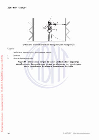 1
3
2
c) O usuário reconecta o talabarte de segurança em nova posição
Legenda
1	 talabarte de segurança com absorvedor de energia.
2	conector
3	 cinturão tipo paraquedista
Figura 14 – Limitações e perigos do uso de um talabarte de segurança
com absorvedor de energia único em que um alcance de movimento maior
que o comprimento do talabarte de segurança é exigido
34
ABNT NBR 16489:2017
© ABNT 2017 - Todos os direitos reservados
Exemplarparausoexclusivo-mateuspellegrinsomavilla-016.006.830-45(Pedido640942Impresso:24/08/2017)
 