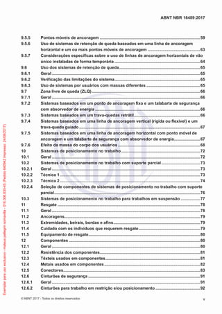 9.5.5	 Pontos móveis de ancoragem.........................................................................................59
9.5.6	 Uso de sistemas de retenção de queda baseados em uma linha de ancoragem
horizontal e um ou mais pontos móveis de ancoragem...............................................63
9.5.7	 Considerações específicas sobre o uso de linhas de ancoragem horizontais de vão
único instaladas de forma temporária............................................................................64
9.6	 Uso dos sistemas de retenção de queda........................................................................65
9.6.1	Geral...................................................................................................................................65
9.6.2	 Verificação das limitações do sistema............................................................................65
9.6.3	 Uso de sistemas por usuários com massas diferentes................................................65
9.7	 Zona livre de queda (ZLQ)................................................................................................66
9.7.1	Geral...................................................................................................................................66
9.7.2	 Sistemas baseados em um ponto de ancoragem fixo e um talabarte de segurança
com absorvedor de energia.............................................................................................66
9.7.3	 Sistemas baseados em um trava-quedas retrátil...........................................................66
9.7.4	 Sistemas baseados em uma linha de ancoragem vertical (rígida ou flexível) e um
trava-queda guiado...........................................................................................................67
9.7.5	 Sistemas baseados em uma linha de ancoragem horizontal com ponto móvel de
ancoragem e um talabarte de segurança com absorvedor de energia........................67
9.7.6	 Efeito da massa do corpo dos usuários.........................................................................68
10	 Sistemas de posicionamento no trabalho......................................................................72
10.1	Geral...................................................................................................................................72
10.2	 Sistemas de posicionamento no trabalho com suporte parcial...................................73
10.2.1	Geral...................................................................................................................................73
10.2.2	 Técnica 1............................................................................................................................73
10.2.3	 Técnica 2............................................................................................................................74
10.2.4	 Seleção de componentes de sistemas de posicionamento no trabalho com suporte
parcial.................................................................................................................................76
10.3	 Sistemas de posicionamento no trabalho para trabalhos em suspensão..................77
11	Resgate..............................................................................................................................78
11.1	Geral...................................................................................................................................78
11.2	Ancoragens........................................................................................................................79
11.3	 Extremidades, beirais, bordas e afins.............................................................................79
11.4	 Cuidado com os indivíduos que requerem resgate.......................................................79
11.5	 Equipamento de resgate...................................................................................................80
12	Componentes....................................................................................................................80
12.1	Geral...................................................................................................................................80
12.2	 Resistência dos componentes.........................................................................................81
12.3	 Têxteis usados em componentes....................................................................................81
12.4	 Metais usados em componentes.....................................................................................82
12.5	Conectores.........................................................................................................................83
12.6	 Cinturões de segurança...................................................................................................91
12.6.1	Geral...................................................................................................................................91
12.6.2	 Cinturões para trabalho em restrição e/ou posicionamento........................................92
v
ABNT NBR 16489:2017
© ABNT 2017 - Todos os direitos reservados
Exemplarparausoexclusivo-mateuspellegrinsomavilla-016.006.830-45(Pedido640942Impresso:24/08/2017)
 