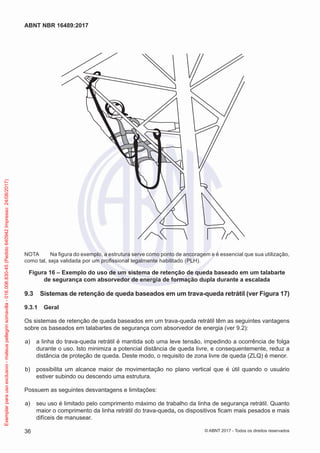 NOTA	 Na figura do exemplo, a estrutura serve como ponto de ancoragem e é essencial que sua utilização,
como tal, seja validada por um profissional legalmente habilitado (PLH).
Figura 16 – Exemplo do uso de um sistema de retenção de queda baseado em um talabarte
de segurança com absorvedor de energia de formação dupla durante a escalada
9.3	 Sistemas de retenção de queda baseados em um trava-queda retrátil (ver Figura 17)
9.3.1	 Geral
Os sistemas de retenção de queda baseados em um trava-queda retrátil têm as seguintes vantagens
sobre os baseados em talabartes de segurança com absorvedor de energia (ver 9.2):
 a)	 a linha do trava-queda retrátil é mantida sob uma leve tensão, impedindo a ocorrência de folga
durante o uso. Isto minimiza a potencial distância de queda livre, e consequentemente, reduz a
distância de proteção de queda. Deste modo, o requisito de zona livre de queda (ZLQ) é menor.
 b)	 possibilita um alcance maior de movimentação no plano vertical que é útil quando o usuário
estiver subindo ou descendo uma estrutura.
Possuem as seguintes desvantagens e limitações:
 a)	 seu uso é limitado pelo comprimento máximo de trabalho da linha de segurança retrátil. Quanto
maior o comprimento da linha retrátil do trava-queda, os dispositivos ficam mais pesados e mais
difíceis de manusear.
36
ABNT NBR 16489:2017
© ABNT 2017 - Todos os direitos reservados
Exemplarparausoexclusivo-mateuspellegrinsomavilla-016.006.830-45(Pedido640942Impresso:24/08/2017)
 