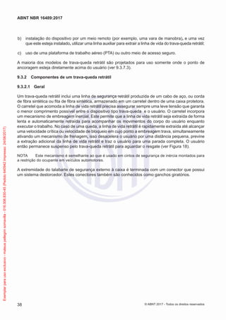  b)	 instalação do dispositivo por um meio remoto (por exemplo, uma vara de manobra), e uma vez
que este esteja instalado, utilizar uma linha auxiliar para extrair a linha de vida do trava-queda retrátil;
 c)	 uso de uma plataforma de trabalho aéreo (PTA) ou outro meio de acesso seguro.
A maioria dos modelos de trava-queda retrátil são projetados para uso somente onde o ponto de
ancoragem esteja diretamente acima do usuário (ver 9.3.7.3).
9.3.2	 Componentes de um trava-queda retrátil
9.3.2.1	 Geral
Um trava-queda retrátil inclui uma linha de segurança retrátil produzida de um cabo de aço, ou corda
de fibra sintética ou fita de fibra sintética, armazenado em um carretel dentro de uma caixa protetora.
O carretel que acomoda a linha de vida retrátil precisa assegurar sempre uma leve tensão que garanta
o menor comprimento possível entre o dispositivo tipo trava-queda e o usuário. O carretel incorpora
um mecanismo de embreagem inercial. Este permite que a linha de vida retrátil seja extraída de forma
lenta e automaticamente retraída para acompanhar os movimentos do corpo do usuário enquanto
executar o trabalho. No caso de uma queda, a linha de vida retrátil é rapidamente extraída até alcançar
uma velocidade crítica ou velocidade de bloqueio em cujo ponto a embreagem trava, simultaneamente
ativando um mecanismo de frenagem, isso desacelera o usuário por uma distância pequena, previne
a extração adicional da linha de vida retrátil e traz o usuário para uma parada completa. O usuário
então permanece suspenso pelo trava-queda retrátil para aguardar o resgate (ver Figura 18).
NOTA	 Este mecanismo é semelhante ao que é usado em cintos de segurança de inércia montados para
a restrição do ocupante em veículos automotores.
A extremidade do talabarte de segurança externo à caixa é terminada com um conector que possui
um sistema destorcedor. Estes conectores também são conhecidos como ganchos giratórios.
38
ABNT NBR 16489:2017
© ABNT 2017 - Todos os direitos reservados
Exemplarparausoexclusivo-mateuspellegrinsomavilla-016.006.830-45(Pedido640942Impresso:24/08/2017)
 