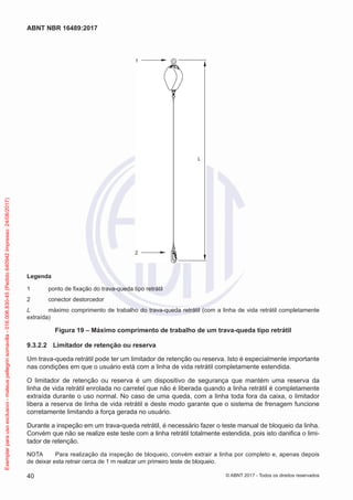 2
1
L
Legenda
1	 ponto de fixação do trava-queda tipo retrátil
2	 conector destorcedor
L	 máximo comprimento de trabalho do trava-queda retrátil (com a linha de vida retrátil completamente
extraída)
Figura 19 – Máximo comprimento de trabalho de um trava-queda tipo retrátil
9.3.2.2	 Limitador de retenção ou reserva
Um trava-queda retrátil pode ter um limitador de retenção ou reserva. Isto é especialmente importante
nas condições em que o usuário está com a linha de vida retrátil completamente estendida.
O limitador de retenção ou reserva é um dispositivo de segurança que mantém uma reserva da
linha de vida retrátil enrolada no carretel que não é liberada quando a linha retrátil é completamente
extraída durante o uso normal. No caso de uma queda, com a linha toda fora da caixa, o limitador
libera a reserva de linha de vida retrátil e deste modo garante que o sistema de frenagem funcione
corretamente limitando a força gerada no usuário.
Durante a inspeção em um trava-queda retrátil, é necessário fazer o teste manual de bloqueio da linha.
Convém que não se realize este teste com a linha retrátil totalmente estendida, pois isto danifica o limi-
tador de retenção.
NOTA	 Para realização da inspeção de bloqueio, convém extrair a linha por completo e, apenas depois
de deixar esta retrair cerca de 1 m realizar um primeiro teste de bloqueio.
40
ABNT NBR 16489:2017
© ABNT 2017 - Todos os direitos reservados
Exemplarparausoexclusivo-mateuspellegrinsomavilla-016.006.830-45(Pedido640942Impresso:24/08/2017)
 