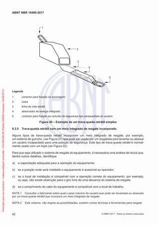 2
3
4
5
1
Legenda
1	 conector para fixação na ancoragem
2	caixa
3	 linha de vida retrátil
4	 absorvedor de energia integrado
5	 conector para fixação ao cinturão de segurança tipo paraquedista do usuário
Figura 20 – Exemplo de um trava-queda retrátil simples
9.3.5	 Trava-queda retrátil com um meio integrado de resgate incorporado
Alguns tipos de trava-queda retrátil incorporam um meio integrado de resgate, por exemplo,
um sistema de guincho, (ver Figura 21) que pode ser usado por um resgatista para levantar ou abaixar
um usuário incapacitado para uma posição de segurança. Este tipo de trava-queda retrátil é normal-
mente usado com um tripé (ver Figura 22).
Para que seja utilizado o sistema de resgate do equipamento, é necessária uma análise de riscos que,
dentre outros detalhes, identifique:
 a)	 a capacitação adequada para a operação do equipamento;
 b)	 se a posição onde será instalado o equipamento é acessível ao operador;
 c)	 se o local de instalação é compatível com a operação correta do equipamento, por exemplo,
ou seja, não existe obstrução para o giro livre de uma alavanca do sistema de resgate;
 d)	 se o comprimento do cabo do equipamento é compatível com o local de trabalho.
NOTA 1	 Consultar o fabricante sobre qual o peso máximo do usuário que pode ser levantado ou abaixado
por um trava-queda retrátil que incorpora um meio integrado de resgate.
NOTA 2	 Este sistema não esgota as possibilidades, existem outras técnicas e ferramentas para resgate.
42
ABNT NBR 16489:2017
© ABNT 2017 - Todos os direitos reservados
Exemplarparausoexclusivo-mateuspellegrinsomavilla-016.006.830-45(Pedido640942Impresso:24/08/2017)
 