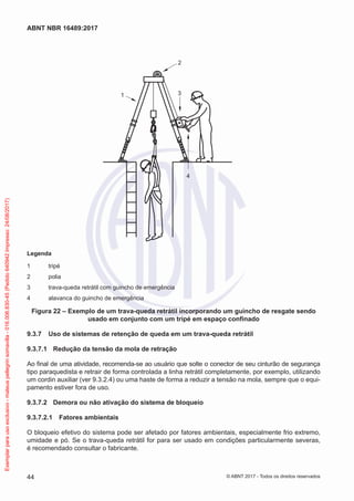 2
3
4
1
Legenda
1	 tripé
2	 polia
3	 trava-queda retrátil com guincho de emergência
4	 alavanca do guincho de emergência
Figura 22 – Exemplo de um trava-queda retrátil incorporando um guincho de resgate sendo
usado em conjunto com um tripé em espaço confinado
9.3.7	 Uso de sistemas de retenção de queda em um trava-queda retrátil
9.3.7.1	 Redução da tensão da mola de retração
Ao final de uma atividade, recomenda-se ao usuário que solte o conector de seu cinturão de segurança
tipo paraquedista e retrair de forma controlada a linha retrátil completamente, por exemplo, utilizando
um cordin auxiliar (ver 9.3.2.4) ou uma haste de forma a reduzir a tensão na mola, sempre que o equi-
pamento estiver fora de uso.
9.3.7.2	 Demora ou não ativação do sistema de bloqueio
9.3.7.2.1	 Fatores ambientais
O bloqueio efetivo do sistema pode ser afetado por fatores ambientais, especialmente frio extremo,
umidade e pó. Se o trava-queda retrátil for para ser usado em condições particularmente severas,
é recomendado consultar o fabricante.
44
ABNT NBR 16489:2017
© ABNT 2017 - Todos os direitos reservados
Exemplarparausoexclusivo-mateuspellegrinsomavilla-016.006.830-45(Pedido640942Impresso:24/08/2017)
 