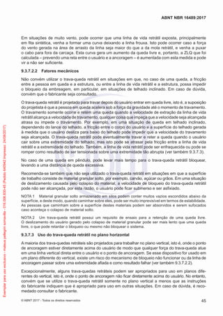 Em situações de muito vento, pode ocorrer que uma linha de vida retrátil exposta, principalmente
em fita sintética, venha a formar uma curva deixando a linha frouxa. Isto pode ocorrer caso a força
do vento gerada na área de arrasto da linha seja maior do que a da mola retrátil, e venha a puxar
o cabo para fora da carcaça. Esta curva gera um aumento da queda livre e, portanto, a ZLQ que foi
calculada – prevendo uma reta entre o usuário e a ancoragem – é aumentada com esta medida e pode
vir a não ser suficiente.
9.3.7.2.2	 Fatores mecânicos
Não convém utilizar o trava-queda retrátil em situações em que, no caso de uma queda, a fricção
entre a pessoa em queda e a estrutura, ou entre a linha de vida retrátil e a estrutura, possa impedir
o bloqueio da embreagem, em particular, em situações de telhado inclinado. Em caso de dúvida,
convém que o fabricante seja consultado.
O trava-queda retrátil é projetado para travar depois do usuário entrar em queda livre, isto é, a suposição
do projetista é que a pessoa em queda acelera sob a força da gravidade até o momento de travamento.
O travamento somente ocorre e retém uma queda quando a velocidade de extração da linha de vida
retrátil alcança a velocidade de travamento, qualquer coisa que impeça que a velocidade seja alcançada
atrasa ou impede o travamento. Por exemplo, em uma situação de queda em telhado inclinado,
dependendo do lance do telhado, a fricção entre o corpo do usuário e a superfície do telhado gerada
à medida que o usuário desliza para baixo do telhado pode impedir que a velocidade do travamento
seja alcançada. O trava-queda retrátil pode eventualmente travar e reter a queda quando o usuário
cair sobre uma extremidade do telhado, mas isto pode se atrasar pela fricção entre a linha de vida
retrátil e a extremidade do telhado. Também, a linha de vida retrátil pode ser enfraquecida ou pode se
romper como resultado de ser tensionada sobre uma extremidade tão abrupta (ver também 9.3.7.3).
No caso de uma queda em pêndulo, pode levar mais tempo para o trava-queda retrátil bloquear,
levando a uma distância de queda excessiva.
Recomenda-se também que não seja utilizado o trava-queda retrátil em situações em que a superfície
de trabalho consiste de material granular solto, por exemplo, carvão, açúcar ou grãos. Em uma situação
de deslizamento causada pelo colapso do material, a velocidade de bloqueio do trava-queda retrátil
pode não ser alcançada, por esta razão, o usuário pode ficar submerso e ser asfixiado.
NOTA 1	 Material granular solto armazenado em silos podem conter muitos vazios escondidos abaixo da
superfície, e deste modo, quando caminhar sobre eles, pode ser muito imprevisível em termos de estabilidade.
As pessoas que caminham sobre a superfície destes materiais podem ser absorvidos e serem sufocados
caso aconteça o colapso de material solto.
NOTA 2	 Um trava-queda retrátil possui um requisito de ensaio para a retenção de uma queda livre.
O deslizamento do usuário gerado pelo colapso de material granular pode ser mais lento que uma queda
livre, o que pode retardar o bloqueio ou mesmo não bloquear o sistema.
9.3.7.3	 Uso do trava-queda retrátil no plano horizontal
A maioria dos trava-quedas retráteis são projetados para trabalhar no plano vertical, isto é, onde o ponto
de ancoragem estiver diretamente acima do usuário de modo que qualquer força do trava-queda atue
em uma linha vertical direta entre o usuário e o ponto de ancoragem. Se esse dispositivo for usado em
um plano diferente do vertical, existe um risco do mecanismo de bloqueio não funcionar ou da linha de
ancoragem passar sobre uma extremidade afiada e como resultado falhar (ver também 9.3.7.2.2).
Excepcionalmente, alguns trava-quedas retráteis podem ser apropriados para uso em planos dife-
rentes do vertical, isto é, onde o ponto de ancoragem não ficar diretamente acima do usuário. No entanto,
convém que se utilize o trava-queda retrátil somente no plano vertical a menos que as instruções
do fabricante indiquem que é apropriado para uso em outras situações. Em caso de dúvida, é reco-
medado consultar o fabricante.
45
ABNT NBR 16489:2017
© ABNT 2017 - Todos os direitos reservados
Exemplarparausoexclusivo-mateuspellegrinsomavilla-016.006.830-45(Pedido640942Impresso:24/08/2017)
 