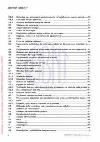 12.6.3	 Cinturões para sistemas de posicionamento no trabalho com suporte parcial.........92
12.6.4	 Cinturões ativos e passivos.............................................................................................93
12.6.5	 O uso de elementos de engate laterais...........................................................................93
12.7	 Talabartes de segurança..................................................................................................94
12.8	 Absorvedores de energia.................................................................................................95
12.9	 Linhas de ancoragem.......................................................................................................96
12.10	 Dispositivos utilizados sobre as linhas de ancoragem.................................................98
13	 Inspeção, cuidados e manutenção do equipamento.....................................................99
13.1	Geral...................................................................................................................................99
13.2	 Prazo de validade e vida útil..........................................................................................100
13.3	 Equipamento têxtil (linhas de ancoragem, talabartes de segurança, cinturões etc.)....
100
13.4	 Equipamentos metálicos (conectores, dispositivos da linha de ancoragem etc.)...102
13.5	 Capacetes de segurança................................................................................................102
13.6	 Desinfecção de equipamento.........................................................................................102
13.7	 Equipamento exposto a um ambiente marinho...........................................................103
13.8	Armazenamento..............................................................................................................103
13.9	 Equipamento retirado do serviço..................................................................................103
13.10	 Alterações no equipamento...........................................................................................103
14	 Métodos de trabalho.......................................................................................................103
14.1	 Métodos de trabalho seguros........................................................................................103
14.1.1	Geral.................................................................................................................................103
14.1.2	 Avaliação do local...........................................................................................................103
14.1.3	 Situações de emergência...............................................................................................104
14.2	 Práticas de trabalho........................................................................................................104
14.2.1	 Equipes de trabalho........................................................................................................104
14.2.2	 Verificação dos pré-requisitos do trabalho e inspeções no início de cada jornada.104
14.2.3	 Procedimentos de trabalho............................................................................................104
14.2.4	 Períodos de descanso....................................................................................................105
14.3	 Vestimenta e equipamento de proteção........................................................................105
14.4	 Precauções de segurança para equipamentos de proteção individual de queda....106
14.4.1	Geral.................................................................................................................................106
14.4.2	 Proteção contra arestas cortantes ou irregulares.......................................................106
14.5	 Utilização de ferramentas e outros equipamentos de trabalho..................................107
14.6	 Sistemas de comunicação.............................................................................................107
14.7	 Proteção de indivíduos do público................................................................................107
14.8	 Conclusão do trabalho...................................................................................................107
15	 Aptidão e treinamento....................................................................................................108
15.1	Geral.................................................................................................................................108
15.2	Treinamento.....................................................................................................................108
16	Ancoragens......................................................................................................................109
16.1	Geral.................................................................................................................................109
16.2	 Resistência e confiabilidade das ancoragens..............................................................110
vi
ABNT NBR 16489:2017
© ABNT 2017 - Todos os direitos reservados
Exemplarparausoexclusivo-mateuspellegrinsomavilla-016.006.830-45(Pedido640942Impresso:24/08/2017)
 