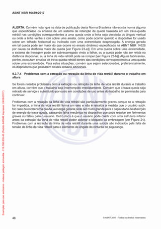 ALERTA: Convém notar que na data de publicação desta Norma Brasileira não existia norma alguma
que especificasse os ensaios de um sistema de retenção de queda baseado em um trava-queda
retrátil nas condições correspondentes a uma queda onde a linha seja desviada do ângulo vertical
ou onde a linha venha a cair sobre uma aresta, como pode ocorrer quando o dispositivo for usado
sobre um telhado horizontal ou inclinado com uma extremidade desprotegida. A energia gerada
em tal queda pode ser maior do que ocorre no ensaio dinâmico especificado na ABNT NBR 14628
por causa da distância maior de queda [ver Figura 23-a)]. Em uma queda sobre uma extremidade,
o sistema de frenagem pode ser sobrecarregado vindo a falhar, ou a queda pode não ser retida na
distância disponível, ou a linha de vida retrátil pode se romper [ver Figura 23-b)]. Alguns fabricantes,
porém, executam ensaios de trava-queda retrátil dentro das condições correspondentes a uma queda
sobre uma extremidade. Para estas situações, convém que sejam selecionados, preferencialmente,
os dispositivos que passarem nestes ensaios adicionais.
9.3.7.4	 Problemas com a extração ou retração da linha de vida retrátil durante o trabalho em
altura
Se forem notados problemas com a extração ou retração da linha de vida retrátil durante o trabalho
em altura, convém que o trabalho seja interrompido imediatamente. Convém que o trava-queda seja
retirado de serviço e substituído por outro em condições de uso antes do trabalho ter permissão para
continuar.
Problemas com a retração da linha de vida retrátil são particularmente graves porque se a retração
for impedida, a linha de vida retrátil forma um seio e não é retraída à medida que o usuário subir.
No caso de ocorrer uma queda, a energia gerada pode ser muito grande para a capacidade de absorção
de energia do trava-queda, causando falha mecânica no dispositivo que pode resultar em ferimentos
graves ou fatais para o usuário. Outro risco é que o usuário pode colidir com uma estrutura inferior
antes da extração da linha de vida retrátil poder acionar o bloqueio da embreagem (ver Figura 24).
Problemas com a retração da linha de vida retrátil durante uma subida são indicados pela falta de
tensão da linha de vida retrátil para o elemento de engate do cinturão de segurança.
46
ABNT NBR 16489:2017
© ABNT 2017 - Todos os direitos reservados
Exemplarparausoexclusivo-mateuspellegrinsomavilla-016.006.830-45(Pedido640942Impresso:24/08/2017)
 