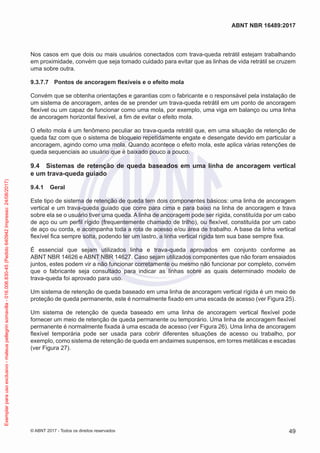 Nos casos em que dois ou mais usuários conectados com trava-queda retrátil estejam trabalhando
em proximidade, convém que seja tomado cuidado para evitar que as linhas de vida retrátil se cruzem
uma sobre outra.
9.3.7.7	 Pontos de ancoragem flexíveis e o efeito mola
Convém que se obtenha orientações e garantias com o fabricante e o responsável pela instalação de
um sistema de ancoragem, antes de se prender um trava-queda retrátil em um ponto de ancoragem
flexível ou um capaz de funcionar como uma mola, por exemplo, uma viga em balanço ou uma linha
de ancoragem horizontal flexível, a fim de evitar o efeito mola.
O efeito mola é um fenômeno peculiar ao trava-queda retrátil que, em uma situação de retenção de
queda faz com que o sistema de bloqueio repetidamente engate e desengate devido em particular a
ancoragem, agindo como uma mola. Quando acontece o efeito mola, este aplica várias retenções de
queda sequenciais ao usuário que é baixado pouco a pouco.
9.4	 Sistemas de retenção de queda baseados em uma linha de ancoragem vertical
e um trava-queda guiado
9.4.1	 Geral
Este tipo de sistema de retenção de queda tem dois componentes básicos: uma linha de ancoragem
vertical e um trava-queda guiado que corre para cima e para baixo na linha de ancoragem e trava
sobre ela se o usuário tiver uma queda. A linha de ancoragem pode ser rígida, constituída por um cabo
de aço ou um perfil rígido (frequentemente chamado de trilho), ou flexível, constituída por um cabo
de aço ou corda, e acompanha toda a rota de acesso e/ou área de trabalho. A base da linha vertical
flexível fica sempre solta, podendo ter um lastro, a linha vertical rígida tem sua base sempre fixa.
É essencial que sejam utilizados linha e trava-queda aprovados em conjunto conforme as
ABNT NBR 14626 e ABNT NBR 14627. Caso sejam utilizados componentes que não foram ensaiados
juntos, estes podem vir a não funcionar corretamente ou mesmo não funcionar por completo, convém
que o fabricante seja consultado para indicar as linhas sobre as quais determinado modelo de
trava-queda foi aprovado para uso.
Um sistema de retenção de queda baseado em uma linha de ancoragem vertical rígida é um meio de
proteção de queda permanente, este é normalmente fixado em uma escada de acesso (ver Figura 25).
Um sistema de retenção de queda baseado em uma linha de ancoragem vertical flexível pode
fornecer um meio de retenção de queda permanente ou temporário. Uma linha de ancoragem flexível
permanente é normalmente fixada à uma escada de acesso (ver Figura 26). Uma linha de ancoragem
flexível temporária pode ser usada para cobrir diferentes situações de acesso ou trabalho, por
exemplo, como sistema de retenção de queda em andaimes suspensos, em torres metálicas e escadas
(ver Figura 27).
49
ABNT NBR 16489:2017
© ABNT 2017 - Todos os direitos reservados
Exemplarparausoexclusivo-mateuspellegrinsomavilla-016.006.830-45(Pedido640942Impresso:24/08/2017)
 