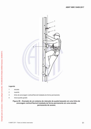 2
1
3
4
Legenda
1	escada
2	suporte
3	 linha de ancoragem vertical flexível instalada de forma permanente
4	 trava-queda guiado
Figura 26 – Exemplo de um sistema de retenção de queda baseado em uma linha de
ancoragem vertical flexível instalada de forma permanente em uma escada
permanente de acesso
51
ABNT NBR 16489:2017
© ABNT 2017 - Todos os direitos reservados
Exemplarparausoexclusivo-mateuspellegrinsomavilla-016.006.830-45(Pedido640942Impresso:24/08/2017)
 