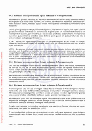 9.4.2	 Linhas de ancoragem verticais rígidas instaladas de forma permanente
Recomenda-se que seja prevista que a instalação da linha em uma escada esteja dentro do contexto
de um projeto que avalie vários aspectos, por exemplo, características mecânicas, demandas refe-
rentes ao acesso e saída, na base e topo da escada. A linha pode ser centralizada ou instalada na lateral
da escada.
O trava-queda guiado (ver 9.4.5) é posicionado a partir da parte inferior ou topo do perfil rígido. Convém
que sejam instaldos limitadores nas extremidades do perfil rígido, um na extremidade inferior e um
na extremidade superior, para impedir que o trava-queda guiado saia acidentalmente. Componentes
específicos que permitam a entrada e saída do trava-queda guiado em qualquer altura da linha e
também estejam protegidos por limitadores.
NOTA 1	 Alguns perfis rígidos são projetados para ser uma parte integrante de uma escada, por exemplo,
uma escada tendo sua estrutura em um montante central único, que também funciona como linha de anco-
ragem vertical rígida.
NOTA 2	 Em algumas estruturas, podem existir múltiplas escadas dispostas de forma alternada horizon-
talmente a partir de plataformas protegidas por guarda-corpo. As escadas podem alcançar a plataforma por
uma porta tipo alçapão e nesta plataforma o próximo lance de escada se encontra afastado horizontalmente.
Nesses casos, o usuário tem de se deslocar de uma linha vertical para a outra estando sempre protegido do
risco de queda com diferença de nível, por exemplo, pela utilização de guarda-corpo ou de um sistema de
proteção contra queda individual.
9.4.3	 Linhas de ancoragem verticais flexíveis instaladas de forma permanente
Uma linha de ancoragem flexível instalada de forma permanente junto a uma escada, normalmente
em cabo de aço, fixa em um ponto de ancoragem superior, podendo ter suportes intermediários e
ficando sempre solta na extremidade inferior, pode ter algum dispositivo para manter uma tensão na
linha, por exemplo, um contra peso.
A escada dotada de uma linha de ancoragem vertical flexível instalada de forma permanente precisa
ser de largura suficiente para permitir a centralização da linha possibilitando ao usuário posicionar
corretamente seus pés para subir a escada facilmente, a linha de vida também pode ser posicionada
na lateral da escada.
9.4.4	 Linhas de ancoragem verticais flexíveis instaladas de forma temporária
A composição de uma linha de ancoragem vertical flexível instalada de forma temporária normal-
mente inclui uma corda de fibra sintética conectada a um ponto de ancoragem acima da cabeça.
A linha de ancoragem acompanha o caminho de acesso. Um lastro é conectado à parte inferior gerando
uma pequena tensão e estabilidade, facilitando o uso e gerando maior segurança.
Recomenda-se que a linha de ancoragem seja de comprimento suficiente e que quando conectada
ao ponto de ancoragem permita ao usuário alcançar o todo da área de trabalho pretendida sem a
necessidade de relocar a linha de ancoragem continuamente.
Convém que o alcance horizontal do trabalhador seja previsto de forma a minimizar as conse-
quências de uma queda em pêndulo (ver 16.6.2).
O trava-queda guiado pode ser permanentemente montado na linha de ancoragem ou ser instalado
pela ponta da linha ou ainda ser de um modelo que possa ser instalado e retirado da linha em qualquer
ponto.
53
ABNT NBR 16489:2017
© ABNT 2017 - Todos os direitos reservados
Exemplarparausoexclusivo-mateuspellegrinsomavilla-016.006.830-45(Pedido640942Impresso:24/08/2017)
 