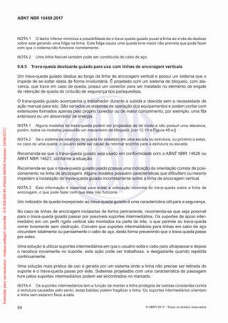 NOTA 1	 O lastro inferior minimiza a possibilidade de o trava-queda guiado puxar a linha ao invés de deslizar
sobre esta gerando uma folga na linha. Esta folga causa uma queda livre maior não prevista que pode fazer
com que o sistema não funcione corretamente.
NOTA 2	 Uma linha flexível também pode ser constituída de cabo de aço.
9.4.5	 Trava-queda deslizante guiado para uso com linhas de ancoragem verticais
Um trava-queda guiado desliza ao longo da linha de ancoragem vertical e possui um sistema que o
impede de se soltar desta de forma involuntária. É projetado com um sistema de bloqueio, com ala-
vanca, que trava em caso de queda, possui um conector para ser instalado no elemento de engate
de retenção de queda do cinturão de segurança tipo paraquedista.
O trava-queda guiado acompanha o trabalhador durante a subida e descida sem a necessidade de
ação manual para isto. São variados os sistemas de operação dos equipamentos e podem contar com
extensores formados apenas pelo próprio conector ou de maior comprimento, por exemplo, uma fita
extensora ou um absorvedor de energia.
NOTA 1	 Alguns modelos de trava-queda podem ser projetados de tal modo a não possuir uma alavanca,
porém, todos os modelos possuirão um mecanismo de bloqueio. [ver 12.10 e Figura 48-a)]
NOTA 2	 Se o sistema de retenção de queda for instalado em uma escada ou estrutura, ou próximo a estas,
no caso de uma queda, o usuário pode ser capaz de retornar sozinho para a estrutura ou escada.
Recomenda-se que o trava-queda guiado seja usado em conformidade com a ABNT NBR 14626 ou
ABNT NBR 14627, conforme a situação.
Recomenda-se que o trava-queda guiado usado possua uma indicação da orientação correta de posi-
cionamento na linha de ancoragem. Alguns modelos possuem características que dificultam ou mesmo
impedem a instalação do trava-queda guiado incorretamente sobre a linha de ancoragem vertical.
NOTA 3	 Esta informação é essencial para evitar a colocação incorreta do trava-queda sobre a linha de
ancoragem, o que pode fazer com que este não funcione.
Um indicador de queda incorporado ao trava-queda guiado é uma característica útil para a segurança.
No caso de linhas de ancoragem instaladas de forma permanente, recomenda-se que seja possível
para o trava-queda guiado passar por possíveis suportes intermediários. Os suportes de apoio inter-
mediário em um perfil rígido vertical são montados na parte de trás, o que permite ao trava-queda
correr livremente sem obstrução. Convém que suportes intermediários para linhas em cabo de aço
circundem totalmente ou parcialmente o cabo de aço, desta forma prevenindo que o trava-queda passe
por estes.
Uma solução é utilizar suportes intermediários em que o usuário solta o cabo para ultrapassar e depois
o recoloca novamente no suporte, esta ação pode ser trabalhosa, e desgastante quando repetida
continuamente.
Uma solução mais prática de uso é gerada por um sistema onde a linha não precise ser retirada do
suporte e o trava-queda passe por este. Sistemas projetados com uma característica de passagem
livre pelos suportes intermediários podem ser encontrados no mercado.
NOTA 4	 Os suportes intermediários tem a função de manter a linha protegida de batidas constantes contra
a estrutura causadas pelo vento, estas batidas podem fragilizar a linha. Os suportes intermediários orientam
a linha sem estarem fixos a esta.
54
ABNT NBR 16489:2017
© ABNT 2017 - Todos os direitos reservados
Exemplarparausoexclusivo-mateuspellegrinsomavilla-016.006.830-45(Pedido640942Impresso:24/08/2017)
 