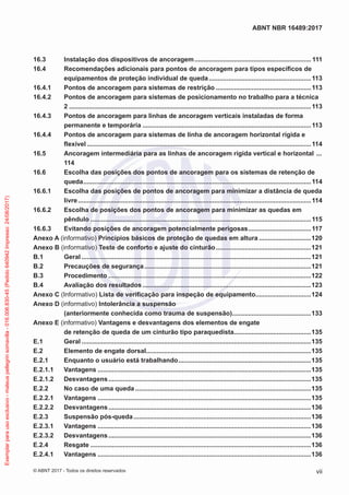 16.3	 Instalação dos dispositivos de ancoragem.................................................................. 111
16.4	 Recomendações adicionais para pontos de ancoragem para tipos específicos de
equipamentos de proteção individual de queda..........................................................113
16.4.1	 Pontos de ancoragem para sistemas de restrição......................................................113
16.4.2	 Pontos de ancoragem para sistemas de posicionamento no trabalho para a técnica
2........................................................................................................................................113
16.4.3	 Pontos de ancoragem para linhas de ancoragem verticais instaladas de forma
permanente e temporária...............................................................................................113
16.4.4	 Pontos de ancoragem para sistemas de linha de ancoragem horizontal rígida e
flexível..............................................................................................................................114
16.5	 Ancoragem intermediária para as linhas de ancoragem rígida vertical e horizontal ....
114
16.6	 Escolha das posições dos pontos de ancoragem para os sistemas de retenção de
queda................................................................................................................................114
16.6.1	 Escolha das posições de pontos de ancoragem para minimizar a distância de queda
livre...................................................................................................................................114
16.6.2	 Escolha de posições dos pontos de ancoragem para minimizar as quedas em
pêndulo............................................................................................................................115
16.6.3	 Evitando posições de ancoragem potencialmente perigosas....................................117
Anexo A (informativo) Princípios básicos de proteção de quedas em altura..............................120
Anexo B (informativo) Teste de conforto e ajuste do cinturão......................................................121
B.1	Geral.................................................................................................................................121
B.2	 Precauções de segurança..............................................................................................121
B.3	Procedimento..................................................................................................................122
B.4	 Avaliação dos resultados...............................................................................................123
Anexo C (Informativo) Lista de verificação para inspeção de equipamento...............................124
Anexo D (informativo) Intolerância a suspensão
(anteriormente conhecida como trauma de suspensão).............................................133
Anexo E (informativo) Vantagens e desvantagens dos elementos de engate
de retenção de queda de um cinturão tipo paraquedista............................................135
E.1	Geral.................................................................................................................................135
E.2	 Elemento de engate dorsal.............................................................................................135
E.2.1	 Enquanto o usuário está trabalhando...........................................................................135
E.2.1.1	Vantagens........................................................................................................................135
E.2.1.2	Desvantagens..................................................................................................................135
E.2.2	 No caso de uma queda...................................................................................................135
E.2.2.1	Vantagens........................................................................................................................135
E.2.2.2	Desvantagens..................................................................................................................136
E.2.3	 Suspensão pós-queda....................................................................................................136
E.2.3.1	Vantagens........................................................................................................................136
E.2.3.2	Desvantagens..................................................................................................................136
E.2.4	Resgate............................................................................................................................136
E.2.4.1	Vantagens........................................................................................................................136
vii
ABNT NBR 16489:2017
© ABNT 2017 - Todos os direitos reservados
Exemplarparausoexclusivo-mateuspellegrinsomavilla-016.006.830-45(Pedido640942Impresso:24/08/2017)
 
