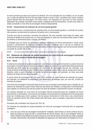 é muito provável que seja uma queda em pêndulo. Em uma situação de uso múltiplo, se um usuário
cair, a ação de pêndulo da linha de ancoragem tende a puxar e tirar o equilíbrio dos outros usuários
presos àquela linha de ancoragem. Por esse motivo, em situações em que dois ou mais usuários
dependam de proteção individual contra queda, instalada de forma temporária, convém que cada um
esteja conectado a uma linha de ancoragem vertical independente.
9.4.6.5	 Comprimento do extensor de um trava-queda guiado
Recomenda-se que o comprimento da conexão entre um trava-queda guiado e o cinturão do usuário
não exceda o comprimento do extensor fornecido com o trava-queda.
Convém que não se aumente o tamanho do extensor. Se uma conexão mais longa for usada, esta
aumenta a distância de queda livre e a força de retenção no caso de uma queda pode causar a falha
do sistema ou ferimentos para o usuário, ou ambos.
A limitação para as linhas de ancoragem verticais instaladas de forma permanente é ainda maior
quando o comprimento do extensor é alterado. Ensaios revelaram que o uso de um extensor de
comprimento excessivo pode interferir na operação correta do trava-queda, que inclusive pode resultar
na queda do usuário até o chão.
NOTA	 Um uso errado muito frequente é a conexão do talabarte no trava-queda.
9.5	 Sistemas de retenção de queda baseados em uma linha de ancoragem horizontal
e um ou mais pontos móveis de ancoragem
9.5.1	 Geral
O sistema de retenção de queda baseado em uma linha de ancoragem horizontal e o ponto móvel de
ancoragem consistem de uma linha de ancoragem rígida, por exemplo, um perfil rígido (frequentemente
chamado de perfil rígido de ancoragem), ou uma linha de ancoragem flexível, por exemplo, uma
corda de fibras sintéticas ou cabo metálico, que se estende sobre toda a rota de acesso e/ou área de
trabalho, sobre a qual é montado um ponto móvel de ancoragem, por exemplo, um trole, que pode
deslizar ao longo da linha de ancoragem.
O ponto móvel de ancoragem tem um meio para conexão de outro sistema de retenção de queda,
por exemplo, um talabarte de segurança com absorvedor de energia, que, por sua vez, é preso ao
cinturão do usuário.
Uma linha de ancoragem horizontal rígida fornece uma ancoragem permanente para a fixação de um
sistema de retenção de queda. Estes sistemas são feitos sob medida e configurados individualmente
para adaptar os contornos da rota de acesso do local de trabalho e tipicamente incluem curvaturas.
Um sistema baseado em uma linha de ancoragem flexível horizontal pode ser instalado de forma
permanente ou temporária. Uma linha de ancoragem horizontal flexível instalada de forma temporária
pode ser montada para cobrir qualquer rota de acesso horizontal em linha reta e seu comprimento
pode ser ajustado dentro dos limites dados pelo fabricante, para se adaptar a geometria do local de
trabalho.
Exemplos são mostrados nas Figuras 28, 29 e 30.
Os sistemas de retenção de queda baseados em linha de ancoragem horizontal têm as seguintes
vantagens:
 a)	 uma vez que a linha de ancoragem horizontal for instalada, esta fornece um meio contínuo de pro-
teção de queda ao longo de todo o comprimento da rota de acesso. Isto é uma vantagem sobre os
outros métodos de proteção de queda ao longo de uma rota de acesso horizontal que exige a repetida
conexão, desconexão e reconexão de talabartes de segurança com absorvedor de energia (ver 9.2.2);
56
ABNT NBR 16489:2017
© ABNT 2017 - Todos os direitos reservados
Exemplarparausoexclusivo-mateuspellegrinsomavilla-016.006.830-45(Pedido640942Impresso:24/08/2017)
 