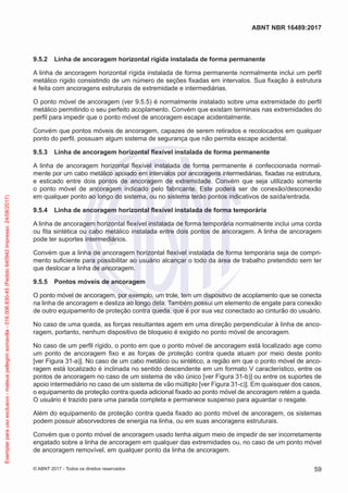 9.5.2	 Linha de ancoragem horizontal rígida instalada de forma permanente
A linha de ancoragem horizontal rígida instalada de forma permanente normalmente inclui um perfil
metálico rígido consistindo de um número de seções fixadas em intervalos. Sua fixação à estrutura
é feita com ancoragens estruturais de extremidade e intermediárias.
O ponto móvel de ancoragem (ver 9.5.5) é normalmente instalado sobre uma extremidade do perfil
metálico permitindo o seu perfeito acoplamento. Convém que existam terminais nas extremidades do
perfil para impedir que o ponto móvel de ancoragem escape acidentalmente.
Convém que pontos móveis de ancoragem, capazes de serem retirados e recolocados em qualquer
ponto do perfil, possuam algum sistema de segurança que não permita escape acidental.
9.5.3	 Linha de ancoragem horizontal flexível instalada de forma permanente
A linha de ancoragem horizontal flexível instalada de forma permanente é confeccionada normal-
mente por um cabo metálico apoiado em intervalos por ancoragens intermediárias, fixadas na estrutura,
e esticado entre dois pontos de ancoragem de extremidade. Convém que seja utilizado somente
o ponto móvel de ancoragem indicado pelo fabricante. Este poderá ser de conexão/desconexão
em qualquer ponto ao longo do sistema, ou no sistema terão pontos indicativos de saída/entrada.
9.5.4	 Linha de ancoragem horizontal flexível instalada de forma temporária
A linha de ancoragem horizontal flexível instalada de forma temporária normalmente inclui uma corda
ou fita sintética ou cabo metálico instalada entre dois pontos de ancoragem. A linha de ancoragem
pode ter suportes intermediários.
Convém que a linha de ancoragem horizontal flexível instalada de forma temporária seja de compri-
mento suficiente para possibilitar ao usuário alcançar o todo da área de trabalho pretendido sem ter
que deslocar a linha de ancoragem.
9.5.5	 Pontos móveis de ancoragem
O ponto móvel de ancoragem, por exemplo, um trole, tem um dispositivo de acoplamento que se conecta
na linha de ancoragem e desliza ao longo dela. Também possui um elemento de engate para conexão
de outro equipamento de proteção contra queda, que é por sua vez conectado ao cinturão do usuário.
No caso de uma queda, as forças resultantes agem em uma direção perpendicular à linha de anco-
ragem, portanto, nenhum dispositivo de bloqueio é exigido no ponto móvel de ancoragem.
No caso de um perfil rígido, o ponto em que o ponto móvel de ancoragem está localizado age como
um ponto de ancoragem fixo e as forças de proteção contra queda atuam por meio deste ponto
[ver Figura 31-a)]. No caso de um cabo metálico ou sintético, a região em que o ponto móvel de anco-
ragem está localizado é inclinada no sentido descendente em um formato V característico, entre os
pontos de ancoragem no caso de um sistema de vão único [ver Figura 31-b)] ou entre os suportes de
apoio intermediário no caso de um sistema de vão múltiplo [ver Figura 31-c)]. Em quaisquer dos casos,
o equipamento de proteção contra queda adicional fixado ao ponto móvel de ancoragem retém a queda.
O usuário é trazido para uma parada completa e permanece suspenso para aguardar o resgate.
Além do equipamento de proteção contra queda fixado ao ponto móvel de ancoragem, os sistemas
podem possuir absorvedores de energia na linha, ou em suas ancoragens estruturais.
Convém que o ponto móvel de ancoragem usado tenha algum meio de impedir de ser incorretamente
engatado sobre a linha de ancoragem em qualquer das extremidades ou, no caso de um ponto móvel
de ancoragem removível, em qualquer ponto da linha de ancoragem.
59
ABNT NBR 16489:2017
© ABNT 2017 - Todos os direitos reservados
Exemplarparausoexclusivo-mateuspellegrinsomavilla-016.006.830-45(Pedido640942Impresso:24/08/2017)
 