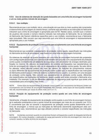 9.5.6	 Uso de sistemas de retenção de queda baseados em uma linha de ancoragem horizontal
e um ou mais pontos móveis de ancoragem
9.5.6.1	 Uso múltiplo
Recomenda-se que o uso múltiplo, isto é, uma situação em que dois ou mais usuários são conectados
à mesma linha de ancoragem ao mesmo tempo, somente seja permitido se as instruções do fabricante
indicarem que a linha de ancoragem é apropriada para tal fim. Nestes casos, convém que o número
de usuários não exceda o número máximo indicado nas instruções do fabricante. Se as instruções
do fabricante não fizerem referência específica para o uso múltiplo, recomenda-se que o fabricante
seja consultado. Não convém que seja assumido que uma linha de ancoragem é necessariamente
apropriada para o uso múltiplo.
9.5.6.2	 Equipamento de proteção contra queda para acoplamento com uma linha de ancoragem
horizontal
Recomenda-se que somente o equipamento de proteção contra queda, especificado nas instruções
do fabricante da linha de ancoragem, seja fixado em uma linha de ancoragem horizontal.
Os sistemas de retenção de queda baseados em uma linha de ancoragem horizontal são projetados
com configurações exclusivas para cada local de trabalho em conjunto com o equipamento de proteção
contra queda (normalmente um talabarte de segurança com absorvedor de energia) destinado para
fixação no mesmo. Os cálculos de desempenho do sistema são baseados nas características da
linha de ancoragem em conjunto com os do equipamento de proteção contra queda. Se este último
for alterado, estes cálculos podem não mais ser válidos. As fixações de comprimentos maiores
ou tipos diferentes de equipamentos de proteção contra queda que os especificados nas instruções
do fabricante podem causar a falha do sistema ou ferimentos no usuário, ou ambos, em uma situação
de proteção contra queda. Não convém que equipamentos de proteção contra queda, diferentes
dos especificados nas instruções do fabricante, sejam usados sem antes consultar o fabricante e/ou
instalador. Por exemplo, o uso de diferentes talabartes de segurança pode significar que existe uma
necessidade para ancoragens mais fortes.
NOTA	 Certos tipos de equipamentos de proteção contra queda com mecanismos de bloqueio podem ser
incompatíveis com as linhas de ancoragem horizontais. Por exemplo, certos tipos de trava-quedas retráteis
não são recomendados por causa do efeito mola (ver 9.3.7.7).
9.5.6.3	 Fixação do equipamento de proteção contra queda em uma linha de ancoragem
horizontal
Geralmente, a fixação do equipamento de proteção contra queda a uma linha de ancoragem horizon-
tal é realizada conectando-a com o ponto móvel de ancoragem por meio de um conector (ver 12.5).
É conveniente que não se conecte o equipamento de proteção contra queda diretamente com a
linha de ancoragem, a menos que as instruções do fabricante claramente especifiquem esta con-
dição. Nesse caso, recomenda-se que seja utilizado somente o conector especificado nas instruções
do fabricante.
NOTA	 Incidentes ocorreram quando os conectores ficaram enfraquecidos a partir do desgaste da linha de
ancoragem. Em outras situações, a aplicação de carga permanente na linha de ancoragem por meio de um
conector resultou na falha da linha de ancoragem.
63
ABNT NBR 16489:2017
© ABNT 2017 - Todos os direitos reservados
Exemplarparausoexclusivo-mateuspellegrinsomavilla-016.006.830-45(Pedido640942Impresso:24/08/2017)
 