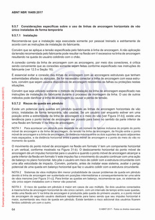 9.5.7	 Considerações específicas sobre o uso de linhas de ancoragem horizontais de vão
único instaladas de forma temporária
9.5.7.1	 Instalação
Recomenda-se que a instalação seja executada somente por pessoal treinado e estritamente de
acordo com as instruções de instalação do fabricante.
Convém que se aplique a tensão especificada pelo fabricante à linha de ancoragem. A não aplicação
da tensão recomendada pelo fabricante pode resultar na flexão em V excessiva na linha de ancoragem
resultando na queda do usuário colidindo com o chão.
A conexão correta da linha de ancoragem com as ancoragens, por meio dos conectores, é crítica
sendo conveniente que as conexões somente sejam feitas conforme especificado nas instruções do
fabricante (ver 12.5 e Seção 16).
É essencial evitar a conexão das linhas de ancoragem com as ancoragens estruturais que tenham
extremidades afiadas ou abruptas. Se for necessário conectar a linha de ancoragem com essa estru-
tura, convém que sejam usados dispositivos de ancoragem resistentes às falhas ou proteções nestas
situações.
Convém que seja utilizado somente o método de instalação da linha de ancoragem especificado nas
instruções de instalação do fabricante durante o processo de montagem da linha. O uso de outros
métodos pode danificar a linha de ancoragem ou causar a perda de tensão.
9.5.7.2	 Riscos de queda em pêndulo
Existe um potencial para quedas em pêndulo quando as linhas de ancoragem horizontais de vão
único, instaladas de forma temporária, são usadas. Se um usuário cair enquanto estiver em uma
posição entre a extremidade da linha de ancoragem e o meio do vão [ver Figura 31-b)], existe uma
tendência para o ponto móvel de ancoragem ser puxado para baixo no sentido da parte inferior de
uma flexão em formato V na linha de ancoragem.
NOTA 1	 Para acontecer um pêndulo este depende de um número de fatores inclusive do projeto do ponto
móvel de ancoragem e da linha de ancoragem, da tensão na linha de ancoragem, da fricção entre o ponto
móvel de ancoragem e a linha de ancoragem, da distância máxima entre os dois suportes de apoio adjacentes
mais espaçados, e da distância horizontal entre o ponto móvel de ancoragem e o ponto do meio do vão no
momento da queda.
O movimento do ponto móvel de ancoragem na flexão em formato V tem um componente horizontal
e um vertical, conforme mostrado na Figura 31-b). O deslocamento horizontal do ponto móvel de
ancoragem dá um impulso horizontal para o usuário e quando o ponto móvel de ancoragem alcançar a
parte inferior da flexão em formato V este impulso faz o movimento do usuário continuar com uma ação
de balanço no plano horizontal. Isto põe o usuário em risco de colidir com a estrutura circundante com
uma alta velocidade de impacto. Convém, portanto, antes de instalar esse sistema, avaliar o perigo
potencial de uma queda em balanço horizontal que faz o usuário colidir com a estrutura circundante.
NOTA 2	 Sistemas de vãos múltiplos têm menor probabilidade de causar problemas de queda em pêndulo
devido à linha de ancoragem ser sustentada em posições intermediárias e consequentemente ter uma série
de vãos menores [ver Figura 31-c)]. Para limitar as quedas em balanço, recomenda-se que, os sistemas de
vão único sejam instalados com o menor vão possível.
NOTA 3	 O risco de quedas em pêndulo é maior em casos de uso múltiplo. Se dois usuários conectados
à mesma linha de ancoragem horizontal de vão único caírem, com um intervalo de tempo entre suas quedas,
então uma flexão em V na linha de ancoragem é produzida pela queda do primeiro usuário, e o ponto móvel
de ancoragem do segundo usuário deslizará rapidamente para baixo sendo que seu impulso horizontal é
maior, aumentando seu risco de queda em pêndulo. Existe também o risco adicional dos usuários ficarem
feridos colidindo um com o outro.
64
ABNT NBR 16489:2017
© ABNT 2017 - Todos os direitos reservados
Exemplarparausoexclusivo-mateuspellegrinsomavilla-016.006.830-45(Pedido640942Impresso:24/08/2017)
 