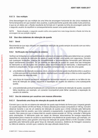 9.5.7.3	 Uso múltiplo
Uma desvantagem do uso múltiplo de uma linha de ancoragem horizontal de vão único instalada de
forma temporária em que existem dois usuários, e particularmente quando eles estão muito próximos,
é que se um deles cair, a flexão resultante de formato em V gerada na linha de ancoragem pode tirar
o segundo usuário do equilíbrio e consequentemente causar uma queda adicional.
NOTA	 Nesta situação, o segundo usuário sofre uma queda livre mais longa devido à flexão da linha de
ancoragem de sua posição original.
9.6	 Uso dos sistemas de retenção de queda
9.6.1	 Geral
Recomenda-se que seja utilizado um sistema de retenção de queda sempre de acordo com as instru-
ções do fabricante.
9.6.2	 Verificação das limitações do sistema
Verificar as limitações e a compatibilidade do sistema é um aspecto crítico para determinar se o projeto
específico do sistema de retenção de queda é capaz de reter uma queda com segurança. Convém
que quaisquer limitações, critérios de compatibilidade e recomendações fornecidas pelo fabricante
sejam estritamente cumpridos. Se um sistema de retenção de queda for usado fora das limitações
do fabricante ou em situações não cobertas pelas recomendações do fabricante, o desempenho do
sistema é prejudicado. Tal uso pode ter as seguintes consequências, no caso de uma queda:
 a)	 uma distância de retenção excessiva, isto é, uma zona livre de queda insuficiente entre o usuário e
o chão para permitir a proteção de queda, resultará que o usuário atinja o chão ou outra superfície
sólida antes da retenção total;
 b)	 uma força de impacto excessiva, resultará em ferimentos internos no usuário ou na falha do sis-
tema de retenção de queda, causando a separação do usuário do sistema e uma subsequente
queda;
 c)	 uma sobretensão pontual localizada em componente do sistema de retenção de queda, causando
falha mecânica; por exemplo, um conector incompatível pode falhar causando a separação do
usuário do sistema.
9.6.3	 Uso de sistemas por usuários com massas diferentes
9.6.3.1	 Garantindo uma força de retenção de queda de até 6 kN
Convém que o uso de um sistema de retenção de queda seja limitado de forma que o impacto gerado
no usuário seja inferior a 6 kN (ver Nota). A massa utilizada para ensaio compulsório é 100 kg. Convém
observar durante o uso de um sistema de retenção de queda que o limite indicado pelo fabricante
para a massa total do usuário, que inclui vestuário e equipamento, é geralmente de 100 kg para um
usuário. Nos casos em que a massa total do usuário possa exceder os 100 kg, consultar o fabricante
para orientações. O fabricante pode ser capaz de oferecer absorvedores de energia específicos
apropriados para a massa do usuário ou recomendar uma distância de queda menor, por exemplo, um
fator de queda menor, para garantir uma força de retenção de queda inferior a 6 kN. Exceder o limite
garantido pelo fabricante pode gerar força de retenção excessiva, distância de frenagem excessiva
ou falha do sistema, convém que o sistema não seja utilizado desta forma.
65
ABNT NBR 16489:2017
© ABNT 2017 - Todos os direitos reservados
Exemplarparausoexclusivo-mateuspellegrinsomavilla-016.006.830-45(Pedido640942Impresso:24/08/2017)
 