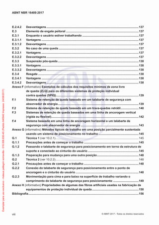 E.2.4.2	Desvantagens..................................................................................................................137
E.3	 Elemento de engate peitoral..........................................................................................137
E.3.1	 Enquanto o usuário estiver trabalhando......................................................................137
E.3.1.1	Vantagens........................................................................................................................137
E.3.1.2	Desvantagens..................................................................................................................137
E.3.2	 No caso de uma queda...................................................................................................137
E.3.2.1	Vantagens........................................................................................................................137
E.3.2.2	Desvantagens..................................................................................................................137
E.3.3	 Suspensão pós-queda....................................................................................................138
E.3.3.1	Vantagens........................................................................................................................138
E.3.3.2	Desvantagens..................................................................................................................138
E.3.4	Resgate............................................................................................................................138
E.3.4.1	Vantagens........................................................................................................................138
E.3.4.2	Desvantagens..................................................................................................................138
Anexo F (informativo) Exemplos de cálculos dos requisitos mínimos de zona livre
de queda (ZLQ) para os diferentes sistemas de proteção individual
contra quedas (SPIQ)......................................................................................................139
F.1	 Sistema de retenção de queda baseado em um talabarte de segurança com
absorvedor de energia....................................................................................................139
F.2	 Sistema de retenção de queda baseado em um trava-quedas retrátil.......................140
F.3	 Sistemas de retenção de queda baseados em uma linha de ancoragem vertical
(rígida ou flexível)............................................................................................................142
F.4	 Sistema baseado em uma linha de ancoragem horizontal e um talabarte de
segurança com absorvedor de energia........................................................................143
Anexo G (informativo) Métodos típicos de trabalho em uma posição parcialmente sustentada
usando um sistema de posicionamento no trabalho..................................................145
G.1	 Técnica 1 (ver 10.2.1).......................................................................................................145
G.1.1	 Precauções antes de começar o trabalho....................................................................145
G.1.2	 Passando o talabarte de segurança para posicionamento em torno da estrutura de
suporte e conectado ao cinturão do usuário...............................................................145
G.1.3	 Preparação para mudança para uma outra posição....................................................148
G.2	 Técnica 2 (ver 10.2.2).......................................................................................................148
G.2.1	 Precauções antes de começar o trabalho....................................................................148
G.2.2	 Conexão do talabarte de segurança para posicionamento entre o ponto de
ancoragem e o cinturão do usuário..............................................................................148
G.2.3	 Movimentação para cima e para baixo na superfície de trabalho variando o
comprimento do talabarte de segurança para posicionamento ................................149
Anexo H (informativo) Propriedades de algumas das fibras artificiais usadas na fabricação de
equipamentos de proteção individual de queda..........................................................150
Bibliografia........................................................................................................................................156
viii
ABNT NBR 16489:2017
© ABNT 2017 - Todos os direitos reservados
Exemplarparausoexclusivo-mateuspellegrinsomavilla-016.006.830-45(Pedido640942Impresso:24/08/2017)
 