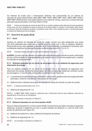 Os métodos de ensaio para o desempenho dinâmico dos componentes de um sistema de
retenção de queda determinados pelas ABNT NBR 14626, ABNT NBR 14627, ABNT NBR 14628 e
ABNT NBR 14629 simulam uma queda soltando uma massa de 100 kg, e para que o componente seja
aprovado este precisa gerar uma força inferior a 6 kN.
NOTA	 A força de retenção de queda de até 6 kN é um padrão adotado pelas Normas técnicas brasileiras
e tido como um risco aceitável em que as chances de se gerar lesão no usuário é minimizada. Além disso,
as Normas técnicas brasileiras também consideram esse valor como referência para o dimensionamento
e ensaios de dispositivos de ancoragem.
9.7	 Zona livre de queda (ZLQ)
9.7.1	 Geral
Quando um sistema de retenção de queda for usado, convém que seja assegurado que exista
uma ZLQ adequada para evitar que o usuário venha a colidir com o solo ou qualquer obstáculo.
Recomenda-se que seja calculado o requisito de ZLQ considerando os parâmetros fornecidos para
os diferentes sistemas de retenção de queda conforme descritos em 9.7.2 a 9.7.5.
NOTA	 Exemplos destes cálculos de ZLQ são fornecidos no Anexo F.
ALERTA: Convém que seja utilizado um sistema de retenção de queda somente se existir confirmação
de que a ZLQ existente no local de trabalho é compatível com a ZLQ mínima exigida para o sistema
de retenção de queda escolhido.
9.7.2	 Sistemas baseados em um ponto de ancoragem fixo e um talabarte de segurança com
absorvedor de energia
Para um sistema baseado em um ponto de ancoragem fixo e um talabarte de segurança com
absorvedor de energia, recomenda-se que sejam somadas as seguintes distâncias, tomando o ponto
da ancoragem e o nível do chão como pontos de referência (ver Figura 32):
 a)	 o comprimento do talabarte de segurança mais o comprimento do absorvedor de energia estendido
(acionado), conforme indicado nas informações do fabricante;
 b)	 distância entre o elemento de engate de retenção de queda do cinturão e os pés do usuário;
NOTA 1	 A distância padronizada é de 1,5 m.
 c)	 distância de segurança de 1 m.
NOTA 2	 A ABNT NBR 14629, Seção 6, determina que o fabricante informe essa distância referente ao
equipamento na forma de um pictograma.
NOTA 3	 Um exemplo é mostrado na Tabela F.1.
9.7.3	 Sistemas baseados em um trava-quedas retrátil
Para um sistema baseado em um trava-queda retrátil, recomenda-se que sejam somadas as seguintes
distâncias, tomando a plataforma em que o usuário trabalha (se desloca) e o nível do chão como
pontos de referência (ver Figura 33):
 a)	 distância de queda livre, mais a distância de bloqueio de sistema;
 b)	 distância de segurança de 1 m.
NOTA 1	 Um exemplo é mostrado na Tabela F.2.
66
ABNT NBR 16489:2017
© ABNT 2017 - Todos os direitos reservados
Exemplarparausoexclusivo-mateuspellegrinsomavilla-016.006.830-45(Pedido640942Impresso:24/08/2017)
 