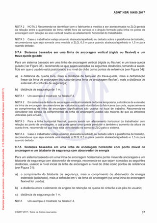 NOTA 2	 NOTA 2 Recomenda-se identificar com o fabricante a medida a ser acrescentada na ZLQ gerada
da relação entre a quantidade de linha retrátil fora da carcaça e o ângulo formado pela linha no ponto de
ancoragem com relação ao eixo vertical devido ao afastamento horizontal do trabalhador.
NOTA 3	 Caso o trabalhador esteja atuando abaixado/ajoelhado ou deitado sobre a plataforma de trabalho,
recomenda-se que seja somada uma medida a ZLQ, 0,5 m para quando abaixado/ajoelhado e 1,5 m para
quando deitado.
9.7.4	 Sistemas baseados em uma linha de ancoragem vertical (rígida ou flexível) e um
trava-queda guiado
Para um sistema baseado em uma linha de ancoragem vertical (rígida ou flexível) e um trava-queda
guiado (ver Figura 35), recomenda-se que sejam somadas as seguintes distâncias, tomando a super-
fície em que o usuário está posicionado e o nível do chão como pontos de referência (ver Figura 34):
 a)	 a distância de queda livre, mais a distância de bloqueio do trava-queda, mais a deformação
linear da linha de ancoragem (no caso de uma linha de ancoragem flexível), mais a distância de
extensão do cinturão de segurança;
 b)	 distância de segurança de 1 m.
NOTA 1	 Um exemplo é mostrado na Tabela F.3.
NOTA 2	 Em sistemas de linha de ancoragem vertical instalada de forma temporária, a distância de extensão
da linha de ancoragem recomenda-se ser calculada a partir dos dados do fabricante da corda, especialmente
se comprimentos de linha de ancoragem significativos são usados no local de trabalho. Recomenda-se
considerar isto porque os comprimentos da linha de ancoragem usados são maiores do que as amostras
utilizadas para ensaio.
NOTA 3	 Para a linha horizontal flexível, quando existir um afastamento horizontal do trabalhador com
relação ao ponto de ancoragem, o que pode gerar uma queda pendular e também o aumento da altura de
queda livre, recomenda-se que esta seja considerada na soma da ZLQ para o sistema.
NOTA 4	 Caso o trabalhador esteja atuando abaixado/ajoelhado ou deitado sobre a plataforma de trabalho,
recomenda-se que seja somada uma medida a ZLQ, 0,5 m para quando abaixado/ajoelhado e 1,5 m para
quando deitado.
9.7.5	 Sistemas baseados em uma linha de ancoragem horizontal com ponto móvel de
ancoragem e um talabarte de segurança com absorvedor de energia
Para um sistema baseado em uma linha de ancoragem horizontal e ponto móvel de ancoragem e um
talabarte de segurança com absorvedor de energia, recomenda-se que sejam somadas as seguintes
distâncias, usando o nível inicial da linha de ancoragem e nível do chão como pontos de referência
(ver Figura 31):
 a)	 o comprimento do talabarte de segurança, mais o comprimento do absorvedor de energia
estendido (acionado), mais a deflexão em V da linha de ancoragem (se uma linha de ancoragem
flexível for usada);
 b)	 a distância entre o elemento de engate de retenção de queda do cinturão e os pés do usuário;
 c)	 distância de segurança de 1 m.
NOTA	 Um exemplo é mostrado na Tabela F.4.
67
ABNT NBR 16489:2017
© ABNT 2017 - Todos os direitos reservados
Exemplarparausoexclusivo-mateuspellegrinsomavilla-016.006.830-45(Pedido640942Impresso:24/08/2017)
 