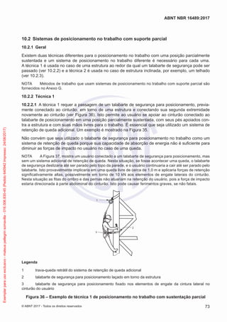 10.2	 Sistemas de posicionamento no trabalho com suporte parcial
10.2.1	 Geral
Existem duas técnicas diferentes para o posicionamento no trabalho com uma posição parcialmente
sustentada e um sistema de posicionamento no trabalho diferente é necessário para cada uma.
A técnica 1 é usada no caso de uma estrutura ao redor da qual um talabarte de segurança pode ser
passado (ver 10.2.2) e a técnica 2 é usada no caso de estrutura inclinada, por exemplo, um telhado
(ver 10.2.3).
NOTA	 Métodos de trabalho que usam sistemas de posicionamento no trabalho com suporte parcial são
fornecidos no Anexo G.
10.2.2	 Técnica 1
10.2.2.1	 A técnica 1 requer a passagem de um talabarte de segurança para posicionamento, previa-
mente conectado ao cinturão, em torno de uma estrutura e conectando sua segunda extremidade
novamente ao cinturão (ver Figura 36). Isto permite ao usuário se apoiar ao cinturão conectado ao
talabarte de posicionamento em uma posição parcialmente sustentada, com seus pés apoiados con-
tra a estrutura e com suas mãos livres para o trabalho. É essencial que seja utilizado um sistema de
retenção de queda adicional. Um exemplo é mostrado na Figura 35.
Não convém que seja utilizado o talabarte de segurança para posicionamento no trabalho como um
sistema de retenção de queda porque sua capacidade de absorção de energia não é suficiente para
diminuir as forças de impacto no usuário no caso de uma queda.
NOTA	 A Figura 37, mostra um usuário conectado a um talabarte de segurança para posicionamento, mas
sem um sistema adicional de retenção de queda. Nesta situação, se fosse acontecer uma queda, o talabarte
de segurança deslizaria até ser parado pelo topo da parede, e o usuário continuaria a cair até ser parado pelo
talabarte. Isto provavelmente implicaria em uma queda livre de cerca de 1,0 m e aplicaria forças de retenção
significativamente altas, possivelmente em torno de 10 kN aos elementos de engate laterais do cinturão.
Nesta situação as fitas do ombro e das pernas não atuariam na retenção do usuário, pois a força de impacto
estaria direcionada à parte abdominal do cinturão. Isto pode causar ferimentos graves, se não fatais.
3
2
1
Legenda
1	 trava-queda retrátil do sistema de retenção de queda adicional
2	 talabarte de segurança para posicionamento laçado em torno da estrutura
3	 talabarte de segurança para posicionamento fixado nos elementos de engate da cintura lateral no
cinturão do usuário
Figura 36 – Exemplo de técnica 1 de posicionamento no trabalho com sustentação parcial
73
ABNT NBR 16489:2017
© ABNT 2017 - Todos os direitos reservados
Exemplarparausoexclusivo-mateuspellegrinsomavilla-016.006.830-45(Pedido640942Impresso:24/08/2017)
 