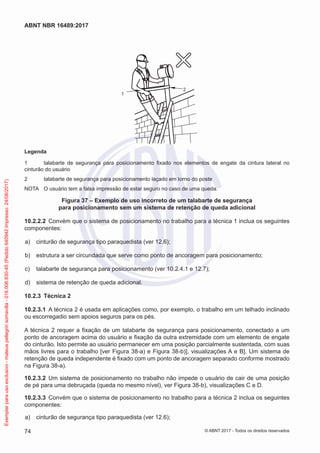 2
1
Legenda
1	 talabarte de segurança para posicionamento fixado nos elementos de engate da cintura lateral no
cinturão do usuário
2	 talabarte de segurança para posicionamento laçado em torno do poste
NOTA	 O usuário tem a falsa impressão de estar seguro no caso de uma queda.
Figura 37 – Exemplo de uso incorreto de um talabarte de segurança
para posicionamento sem um sistema de retenção de queda adicional
10.2.2.2	 Convém que o sistema de posicionamento no trabalho para a técnica 1 inclua os seguintes
componentes:
 a)	 cinturão de segurança tipo paraquedista (ver 12.6);
 b)	 estrutura a ser circundada que serve como ponto de ancoragem para posicionamento;
 c)	 talabarte de segurança para posicionamento (ver 10.2.4.1 e 12.7);
 d)	 sistema de retenção de queda adicional.
10.2.3	 Técnica 2
10.2.3.1	 A técnica 2 é usada em aplicações como, por exemplo, o trabalho em um telhado inclinado
ou escorregadio sem apoios seguros para os pés.
A técnica 2 requer a fixação de um talabarte de segurança para posicionamento, conectado a um
ponto de ancoragem acima do usuário e fixação da outra extremidade com um elemento de engate
do cinturão. Isto permite ao usuário permanecer em uma posição parcialmente sustentada, com suas
mãos livres para o trabalho [ver Figura 38-a) e Figura 38-b)], visualizações A e B]. Um sistema de
retenção de queda independente é fixado com um ponto de ancoragem separado conforme mostrado
na Figura 38-a).
10.2.3.2	 Um sistema de posicionamento no trabalho não impede o usuário de cair de uma posição
de pé para uma debruçada (queda no mesmo nível), ver Figura 38-b), visualizações C e D.
10.2.3.3	 Convém que o sistema de posicionamento no trabalho para a técnica 2 inclua os seguintes
componentes:
 a)	 cinturão de segurança tipo paraquedista (ver 12.6);
74
ABNT NBR 16489:2017
© ABNT 2017 - Todos os direitos reservados
Exemplarparausoexclusivo-mateuspellegrinsomavilla-016.006.830-45(Pedido640942Impresso:24/08/2017)
 