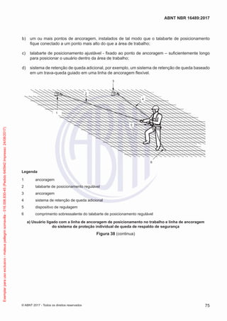  b)	 um ou mais pontos de ancoragem, instalados de tal modo que o talabarte de posicionamento
fique conectado a um ponto mais alto do que a área de trabalho;
 c)	 talabarte de posicionamento ajustável - fixado ao ponto de ancoragem – suficientemente longo
para posicionar o usuário dentro da área de trabalho;
 d)	 sistema de retenção de queda adicional, por exemplo, um sistema de retenção de queda baseado
em um trava-queda guiado em uma linha de ancoragem flexível.
2
5
6
1
3
4
Legenda
1	ancoragem
2	 talabarte de posicionamento regulável
3	ancoragem
4	 sistema de retenção de queda adicional
5	 dispositivo de regulagem
6	 comprimento sobressalente do talabarte de posicionamento regulável
a) Usuário ligado com a linha de ancoragem de posicionamento no trabalho e linha de ancoragem
do sistema de proteção individual de queda de respaldo de segurança
Figura 38 (continua)
75
ABNT NBR 16489:2017
© ABNT 2017 - Todos os direitos reservados
Exemplarparausoexclusivo-mateuspellegrinsomavilla-016.006.830-45(Pedido640942Impresso:24/08/2017)
 