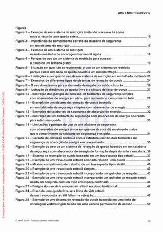 Figuras
Figura 1 – Exemplo de um sistema de restrição limitando o acesso às zonas
onde o risco de uma queda existe...................................................................................15
Figura 2 – Importância do comprimento correto do talabarte de segurança
em um sistema de restrição.............................................................................................17
Figura 3 – Exemplo de um sistema de restrição
usando uma linha de ancoragem horizontal rígida.......................................................18
Figura 4 – Perigos do uso de um sistema de restrição para acessar
o canto de um telhado plano............................................................................................19
Figura 5 – Situação em que não se recomenda o uso de um sistema de restrição
porque existe um risco de queda devido a um material frágil......................................20
Figura 6 – Limitações e perigos do uso de um sistema de restrição em um telhado inclinado.21
Figura 7 – Exemplos de diferentes tipos de sistemas de retenção de queda..............................24
Figura 8 – O uso do extensor para o elemento de engate dorsal do cinturão.............................26
Figura 9 – lustração de distâncias de queda livre e o cálculo de fator de queda........................27
Figura 10 – Ilustração dos perigos de conexão de talabartes de segurança simples
com absorvedor de energia em série, para aumentar o comprimento total...............28
Figura 11 – Exemplo de um sistema de retenção de queda baseado
em um talabarte de segurança simples com absorvedor de energia..........................31
Figura 12 – Exemplos de talabartes de segurança de absorção de energia................................32
Figura 13 – Ilustração de um talabarte de segurança com absorvedor de energia operando
para reter uma queda........................................................................................................33
Figura 14 – Limitações e perigos do uso de um talabarte de segurança
com absorvedor de energia único em que um alcance de movimento maior
que o comprimento do talabarte de segurança é exigido.............................................34
Figura 15 – Garantia de conexão contínua com a estrutura usando dois talabartes de
segurança de absorção de energia em revezamento....................................................35
Figura 16 – Exemplo do uso de um sistema de retenção de queda baseado em um talabarte
de segurança com absorvedor de energia de formação dupla durante a escalada...36
Figura 17 – Sistema de retenção de queda baseado em um trava-queda tipo retrátil................37
Figura 18 – Exemplo de um trava-queda retrátil acionado retendo uma queda..........................39
Figura 19 – Máximo comprimento de trabalho de um trava-queda tipo retrátil...........................40
Figura 20 – Exemplo de um trava-queda retrátil simples...............................................................42
Figura 21 – Exemplo de um trava-queda retrátil incorporando um guincho de resgate.............43
Figura 22 – Exemplo de um trava-queda retrátil incorporando um guincho de resgate sendo
usado em conjunto com um tripé em espaço confinado..............................................44
Figura 23 – Perigos do uso de trava-quedas retrátil no plano horizontal.....................................47
Figura 24 – Risco de uma queda livre se a linha de vida retrátil
de um trava-queda retrátil falhar na retração.................................................................48
Figura 25 – Exemplo de um sistema de retenção de queda baseado em uma linha de
ancoragem vertical rígida fixada em uma escada permanente de acesso..................50
ix
ABNT NBR 16489:2017
© ABNT 2017 - Todos os direitos reservados
Exemplarparausoexclusivo-mateuspellegrinsomavilla-016.006.830-45(Pedido640942Impresso:24/08/2017)
 