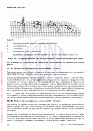 A CB D
Legenda
A	 usuário sustentado pelo sistema de posicionamento no trabalho
B	 usuário trabalhando
C	 usuário desliza
D	 usuário sofre um queda no mesmo nível
b) Usuário em posição para executar o trabalho, e sofrendo uma queda no mesmo nível
Figura 38 – Exemplo para técnica 2 de posicionamento no trabalho com sustentação parcial
10.2.4	 Seleção de componentes de sistemas de posicionamento no trabalho com suporte
parcial
10.2.4.1	Talabarte de segurança para posicionamento – Técnica 1
Recomenda-se que seja utilizado um talabarte de segurança para posicionamento, que atenda à
ABNT NBR 15835 (ver Figura 39), com ou sem um regulador de comprimento.
Convém que os talabartes de segurança de posicionamento usados para a técnica 1 sejam de material
resistente à abrasão e/ou possuam proteção contra esta pela possível exposição ao desgaste quando
em contato com estruturas abrasivas. Por exemplo, convém que os talabartes de segurança de
posicionamento em corda, preferencialmente, possuam proteção adicional contra o desgaste, como o
uso de capas protetoras. Convém que a capa protetora ajude na aderência com a estrutura de suporte
quando o talabarte de segurança for posicionado ao seu redor. Convém que o talabarte de segurança
para posicionamento usado seja suficientemente longo para passar ao redor da estrutura.
NOTA	 A ABNT NBR 15835 especifica um comprimento máximo de 2 m para talabartes de segurança de
posicionamento no trabalho fixos permanentemente e separáveis, mas não especifica um comprimento máximo
para o que chama de talabartes de segurança de posicionamento no trabalho separáveis e independentes.
10.2.4.2	Talabarte de segurança para posicionamento – Técnica 2
Um talabarte de segurança para posicionamento para a técnica 2 é semelhante ao mostrado na
Figura 39, porém mais longo, precisa alcançar toda a área de trabalho, normalmente não é equipado
com capa protetora. Possui um regulador que permite a regulagem de distância a partir do ponto de
ancoragem.
Convém que os talabartes de segurança de posicionamento no trabalho para a técnica 2 sejam
adequadamente terminados em uma extremidade por um conector, para possibilitar ao talabarte ser
conectado a um ponto de ancoragem apropriado, e a outra extremidade seja terminada com um
limitador que impeça a desconexão do regulador, conforme requisito da ABNT NBR 15835.
76
ABNT NBR 16489:2017
© ABNT 2017 - Todos os direitos reservados
Exemplarparausoexclusivo-mateuspellegrinsomavilla-016.006.830-45(Pedido640942Impresso:24/08/2017)
 