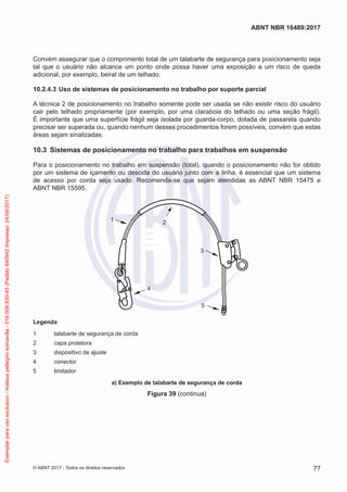 Convém assegurar que o comprimento total de um talabarte de segurança para posicionamento seja
tal que o usuário não alcance um ponto onde possa haver uma exposição a um risco de queda
adicional, por exemplo, beiral de um telhado.
10.2.4.3	Uso de sistemas de posicionamento no trabalho por suporte parcial
A técnica 2 de posicionamento no trabalho somente pode ser usada se não existir risco do usuário
cair pelo telhado propriamente (por exemplo, por uma claraboia do telhado ou uma seção frágil).
É importante que uma superfície frágil seja isolada por guarda-corpo, dotada de passarela quando
precisar ser superada ou, quando nenhum desses procedimentos forem possíveis, convém que estas
áreas sejam sinalizadas.
10.3	 Sistemas de posicionamento no trabalho para trabalhos em suspensão
Para o posicionamento no trabalho em suspensão (total), quando o posicionamento não for obtido
por um sistema de içamento ou descida do usuário junto com a linha, é essencial que um sistema
de acesso por corda seja usado. Recomenda-se que sejam atendidas as ABNT NBR 15475 e
ABNT NBR 15595.
1 2
3
4
5
Legenda
1	 talabarte de segurança de corda
2	 capa protetora
3	 dispositivo de ajuste
4	conector
5	 limitador
a) Exemplo de talabarte de segurança de corda
Figura 39 (continua)
77
ABNT NBR 16489:2017
© ABNT 2017 - Todos os direitos reservados
Exemplarparausoexclusivo-mateuspellegrinsomavilla-016.006.830-45(Pedido640942Impresso:24/08/2017)
 