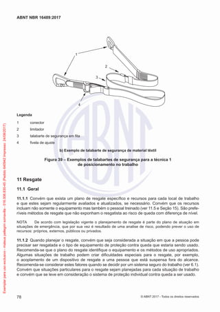 1
2
4
3
Legenda
1	conector
2	 limitador
3	 talabarte de segurança em fita
4	 fivela de ajuste
b) Exemplo de talabarte de segurança de material têxtil
Figura 39 – Exemplos de talabartes de segurança para a técnica 1
de posicionamento no trabalho
11	Resgate
11.1	 Geral
11.1.1	 Convém que exista um plano de resgate específico e recursos para cada local de trabalho
e que estes sejam regularmente avaliados e atualizados, se necessário. Convém que os recursos
incluam não somente o equipamento mas também o pessoal treinado (ver 11.5 e Seção 15). São prefe-
ríveis métodos de resgate que não exponham o resgatista ao risco de queda com diferença de nível.
NOTA	 De acordo com legislação vigente o planejamento de resgate é parte do plano de atuação em
situações de emergência, que por sua vez é resultado de uma analise de risco, podendo prever o uso de
recursos: próprios, externos, públicos ou privados.
11.1.2	 Quando planejar o resgate, convém que seja considerada a situação em que a pessoa pode
precisar ser resgatada e o tipo de equipamento de proteção contra queda que estaria sendo usado.
Recomenda-se que o plano do resgate identifique o equipamento e os métodos de uso apropriados.
Algumas situações de trabalho podem criar dificuldades especiais para o resgate, por exemplo,
o acoplamento de um dispositivo de resgate a uma pessoa que está suspensa fora do alcance.
Recomenda-se considerar estes fatores quando se decidir por um sistema seguro do trabalho (ver 6.1).
Convém que situações particulares para o resgate sejam planejadas para cada situação de trabalho
e convém que se leve em consideração o sistema de proteção individual contra queda a ser usado.
78
ABNT NBR 16489:2017
© ABNT 2017 - Todos os direitos reservados
Exemplarparausoexclusivo-mateuspellegrinsomavilla-016.006.830-45(Pedido640942Impresso:24/08/2017)
 