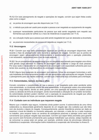 11.1.3	 Em todo planejamento de resgate e operações de resgate, convém que sejam feitas avalia-
ções como a seguir:
 a)	 os pontos de ancoragem que são disponíveis (ver 11.2);
 b)	 o método que pode ser usado para acoplar a pessoa a ser resgatada ao equipamento de resgate;
 c)	 quaisquer necessidades particulares da pessoa que está sendo resgatada com respeito aos
ferimentos que pode ter sofrido ou o risco de intolerância à suspensão (ver 11.4);
 d)	 se a situação impõe que a pessoa que está sendo resgatada tem que ser abaixada ou levantada;
 e)	 as possíveis necessidades da pessoa em seguida ao resgate (ver 11.4).
11.2	 Ancoragens
11.2.1	 Convém que seja dada consideração especial aos pontos de ancoragem disponíveis, tanto
durante a fase de planejamento como durante a operação de resgate. Convém que os pontos de
ancoragem sejam adequadamente dimensionados e posicionados para a operação pretendida,
e se necessário, apropriados para o uso de duas pessoas.
11.2.2	 Se um procedimento de resgate exigir que um resgatista seja baixado para resgatar uma vítima,
será gerada carga adicional no sistema de ancoragem para sustentar a carga de duas pessoas.
Por essa razão é necessário ter um dispositivo de ancoragem com capacidade suficiente para sus-
tentar dois usuários, ou dois dispositivos de ancoragem independentes.
11.2.3	 Alguns tipos especiais de ancoragem (por exemplo, linhas de ancoragem horizontais e verti-
cais instaladas de forma temporária) podem não ser apropriados para aplicações em resgate. Durante
o planejamento para uso destes sistemas, convém que o fabricante seja consultado para orientação.
11.3	 Extremidades, beirais, bordas e afins
Convém considerar a possibilidade de que a pessoa a ser resgatada pode estar pendente sobre
uma extremidade, ou localizada abaixo de uma extremidade. A recuperação sobre uma extremidade
aumenta a carga efetiva, devido ao atrito gerado, em uma operação de içamento e poderá causar
cortes ou abrasão da linha de ancoragem, sendo recomendada a utilização de um protetor de bordas.
As extremidades também podem interferir com a operação do equipamento de resgate que utiliza
sistemas de redução de forças, por exemplo, sistemas de roldanas.
11.4	 Cuidado com os indivíduos que requerem resgate
Mesmo que o trabalho seja seguro, incidentes ainda podem ocorrer. A sobrevivência de uma vítima
colaborativa ou desacordada geralmente depende de um resgate ágil, dos cuidados que são tidos
com ela durante e depois do resgate. Consequentemente, grande importância precisa ser dada ao
examinar o local de trabalho no momento adequado, por exemplo, a cada dia ou a cada mudança
no trabalho, para amparar todos os cenários de emergência possíveis e planejar como será mais
conveniente que qualquer resgate seja executado. Convém que sejam feitas previsões para garantir
que socorro será fornecido prontamente para qualquer trabalhador que precise, esteja impedido de
se comunicar ou possa estar em perigo, por exemplo, emitindo sinais de pré-síncope referente à
intolerância à suspensão. Informações sobre intolerância à suspensão são fornecidas no Anexo D.
79
ABNT NBR 16489:2017
© ABNT 2017 - Todos os direitos reservados
Exemplarparausoexclusivo-mateuspellegrinsomavilla-016.006.830-45(Pedido640942Impresso:24/08/2017)
 