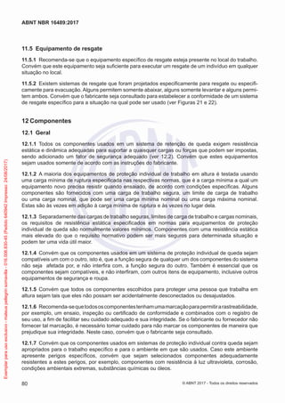 11.5	 Equipamento de resgate
11.5.1	 Recomenda-se que o equipamento específico de resgate esteja presente no local do trabalho.
Convém que este equipamento seja suficiente para executar um resgate de um indivíduo em qualquer
situação no local.
11.5.2	 Existem sistemas de resgate que foram projetados especificamente para resgate ou especifi-
camente para evacuação. Alguns permitem somente abaixar, alguns somente levantar e alguns permi-
tem ambos. Convém que o fabricante seja consultado para estabelecer a conformidade de um sistema
de resgate específico para a situação na qual pode ser usado (ver Figuras 21 e 22).
12	Componentes
12.1	 Geral
12.1.1	 Todos os componentes usados em um sistema de retenção de queda exigem resistência
estática e dinâmica adequadas para suportar a quaisquer cargas ou forças que podem ser impostas,
sendo adicionado um fator de segurança adequado (ver 12.2). Convém que estes equipamentos
sejam usados somente de acordo com as instruções do fabricante.
12.1.2	 A maioria dos equipamentos de proteção individual de trabalho em altura é testada usando
uma carga mínima de ruptura especificada nas respectivas normas, que é a carga mínima a qual um
equipamento novo precisa resistir quando ensaiado, de acordo com condições específicas. Alguns
componentes são fornecidos com uma carga de trabalho segura, um limite de carga de trabalho
ou uma carga nominal, que pode ser uma carga mínima nominal ou uma carga máxima nominal.
Estas são às vezes em adição à carga mínima de ruptura e às vezes no lugar dela.
12.1.3	 Separadamente das cargas de trabalho seguras, limites de carga de trabalho e cargas nominais,
os requisitos de resistência estática especificados em normas para equipamentos de proteção
individual de queda são normalmente valores mínimos. Componentes com uma resistência estática
mais elevada do que o requisito normativo podem ser mais seguros para determinada situação e
podem ter uma vida útil maior.
12.1.4	 Convém que os componentes usados em um sistema de proteção individual de queda sejam
compatíveis um com o outro, isto é, que a função segura de qualquer um dos componentes do sistema
não seja afetada por, e não interfira com, a função segura do outro. Também é essencial que os
componentes sejam compatíveis, e não interfiram, com outros itens de equipamento, inclusive outros
equipamentos de segurança e roupa.
12.1.5	 Convém que todos os componentes escolhidos para proteger uma pessoa que trabalha em
altura sejam tais que eles não possam ser acidentalmente desconectados ou desajustados.
12.1.6	 Recomenda-sequetodososcomponentestenhamumamarcaçãoparapermitirarastreabilidade,
por exemplo, um ensaio, inspeção ou certificado de conformidade e combinados com o registro de
seu uso, a fim de facilitar seu cuidado adequado e sua integridade. Se o fabricante ou fornecedor não
fornecer tal marcação, é necessário tomar cuidado para não marcar os componentes de maneira que
prejudique sua integridade. Neste caso, convém que o fabricante seja consultado.
12.1.7	 Convém que os componentes usados em sistemas de proteção individual contra queda sejam
apropriados para o trabalho específico e para o ambiente em que são usados. Caso este ambiente
apresente perigos específicos, convém que sejam selecionados componentes adequadamente
resistentes a estes perigos, por exemplo, componentes com resistência à luz ultravioleta, corrosão,
condições ambientais extremas, substâncias químicas ou óleos.
80
ABNT NBR 16489:2017
© ABNT 2017 - Todos os direitos reservados
Exemplarparausoexclusivo-mateuspellegrinsomavilla-016.006.830-45(Pedido640942Impresso:24/08/2017)
 