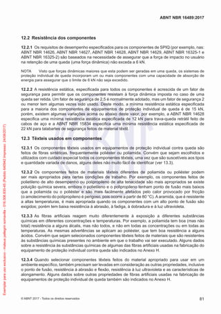 12.2	 Resistência dos componentes
12.2.1	 Os requisitos de desempenho especificados para os componentes de SPIQ (por exemplo, nas:
ABNT NBR 14626, ABNT NBR 14627, ABNT NBR 14628, ABNT NBR 14629, ABNT NBR 16325-1 e
ABNT NBR 16325-2) são baseados na necessidade de assegurar que a força de impacto no usuário
na retenção de uma queda (uma força dinâmica) não exceda a 6 kN.
NOTA	 Visto que forças dinâmicas maiores que esta podem ser geradas em uma queda, os sistemas de
proteção individual de queda incorporam um ou mais componentes com uma capacidade de absorção de
energia para assegurar que o limite de 6 kN não seja excedido.
12.2.2	 A resistência estática, especificada para todos os componentes é acrescida de um fator de
segurança para permitir que os componentes resistam à força dinâmica imposta no caso de uma
queda ser retida. Um fator de segurança de 2,5 é normalmente adotado, mas um fator de segurança 2
ou menor tem algumas vezes sido usado. Deste modo, a mínima resistência estática especificada
para a maioria dos componentes de equipamentos de proteção individual de queda é de 15 kN,
porém, existem algumas variações acima ou abaixo deste valor, por exemplo, a ABNT NBR 14628
especifica uma mínima resistência estática especificada de 12 kN para trava-queda retrátil feito de
cabos de aço e a ABNT NBR 15834 especifica uma mínima resistência estática especificada de
22 kN para talabartes de segurança feitos de material têxtil.
12.3	 Têxteis usados em componentes
12.3.1	 Os componentes têxteis usados em equipamentos de proteção individual contra queda são
feitos de fibras sintéticas, frequentemente poliéster ou poliamida. Convém que sejam escolhidos e
utilizados com cuidado especial todos os componentes têxteis, uma vez que são suscetíveis aos tipos
e quantidade variada de danos, alguns deles não muito fácil de identificar (ver 13.3).
12.3.2	 Os componentes feitos de materiais têxteis diferentes de poliamida ou poliéster podem
ser mais apropriados para certas condições de trabalho. Por exemplo, os componentes feitos de
polietileno de alto desempenho ou polipropileno de alta tenacidade são mais apropriados se existe
poluição química severa, embora o polietileno e o polipropileno tenham ponto de fusão mais baixos
que a poliamida ou o poliéster e são mais facilmente afetados pelo calor provocado por fricção
(o amolecimento do polipropileno é perigoso, pois ocorre a partir de 80 °C). A aramida, que é resistente
a altas temperaturas, é mais apropriada quando os componentes com um alto ponto de fusão são
exigidos; porém tem baixa resistência à abrasão, à fadiga, à dobradura e à luz ultravioleta.
12.3.3	 As fibras artificiais reagem muito diferentemente à exposição a diferentes substâncias
químicas em diferentes concentrações e temperaturas. Por exemplo, a poliamida tem boa (mas não
total) resistência a alguns álcalis, mas não todos, e não em todas as concentrações ou em todas as
temperaturas. As mesmas advertências se aplicam ao poliéster, que tem boa resistência a alguns
ácidos. Convém que sejam selecionados componentes têxteis feitos de materiais que são resistentes
às substâncias químicas presentes no ambiente em que o trabalho vai ser executado. Alguns dados
sobre a resistência às substâncias químicas de algumas das fibras artificiais usadas na fabricação do
equipamento de proteção individual contra queda são indicados no Anexo H.
12.3.4	 Quando selecionar componentes têxteis feitos do material apropriado para usar em um
ambiente específico, também precisam ser levadas em consideração as outras propriedades, inclusive
o ponto de fusão, resistência à abrasão e flexão, resistência à luz ultravioleta e as características de
alongamento. Alguns dados sobre outras propriedades de fibras artificiais usadas na fabricação de
equipamentos de proteção individual de queda também são indicados no Anexo H.
81
ABNT NBR 16489:2017
© ABNT 2017 - Todos os direitos reservados
Exemplarparausoexclusivo-mateuspellegrinsomavilla-016.006.830-45(Pedido640942Impresso:24/08/2017)
 