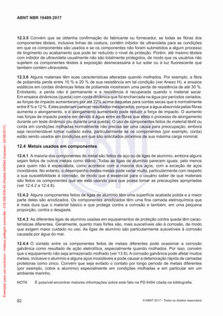 12.3.5	 Convém que se obtenha confirmação do fabricante ou fornecedor, se todas as fibras dos
componentes têxteis, inclusive linhas de costura, contêm inibidor de ultravioleta para as condições
em que os componentes são usados e se os componentes não foram submetidos a algum processo
de tingimento ou acabamento que pode ter reduzido o nível de proteção. Porém, até mesmo têxteis
com inibidor de ultravioleta usualmente não são totalmente protegidos, de modo que os usuários não
sujeitem os componentes têxteis à exposição desnecessária à luz solar ou à luz fluorescente que
também contém ultravioleta.
12.3.6	 Alguns materiais têm suas características alteradas quando molhados. Por exemplo, a fibra
de poliamida perde entre 10 % e 20 % de sua resistência em tal condição (ver Anexo H), e ensaios
estáticos em cordas dinâmicas feitas de poliamida mostraram uma perda de resistência de até 30 %.
Entretanto, a perda não é permanente e a resistência é recuperada quando o material secar.
Em ensaios dinâmicos (queda) com corda dinâmica que foi encharcada na água por períodos variados,
as forças de impacto aumentaram por até 22% acima daquelas para cordas secas que é normalmente
entre 8 % e 12 %. Estes poderiam parecer resultados inesperados, porque a água absorvida pelas fibras
aumenta o alongamento, e o alongamento aumentado pode reduzir a força de impacto. O aumento
nas forças de impacto parece ser devido à água entre as fibras que afeta o processo de alongamento
durante um teste dinâmico (ou durante uma queda). O uso de componentes feitos de material têxtil ou
corda em condições molhadas normalmente não precisa ser uma causa para preocupação, embora
seja recomendável tomar cuidado extra, particularmente se os componentes (por exemplo, corda)
estão sendo usados em condições em que são solicitados próximos de sua máxima carga nominal.
12.4	 Metais usados em componentes
12.4.1	 A maioria dos componentes de metal são feitos de aço ou de ligas de alumínio, embora alguns
sejam feitos de outros metais como titânio. Todas as ligas de alumínio parecem iguais, pelo menos
para quem não é especialista, como acontece com a maioria dos aços, com a exceção de aços
inoxidáveis. No entanto, o desempenho destes metais pode variar muito, particularmente com respeito
a sua suscetibilidade à corrosão, de modo que é essencial para o usuário saber de que materiais
são feitos os componentes que ele está usando para que possa tomar as precauções apropriadas
(ver 12.4.2 a 12.4.8).
12.4.2	 Alguns componentes feitos de ligas de alumínio têm uma superfície acabada polida e a maior
parte deles são anodizados. Os componentes anodizados têm uma fina camada eletroquímica que
é mais dura que o material básico e que protege contra a corrosão e também, em uma pequena
proporção, contra o desgaste.
12.4.3	 As diferentes ligas de alumínio usadas em equipamentos de proteção contra queda têm carac-
terísticas diferentes. Geralmente, quanto mais fortes são, mais suscetíveis são à corrosão, de modo
que exigem maior cuidado no uso. As ligas de alumínio são particularmente suscetíveis à corrosão
causada por água do mar.
12.4.4	 O contato entre os componentes feitos de metais diferentes pode ocasionar a corrosão
galvânica como resultado de ação eletrolítica, especialmente quando molhados. Por isso, convém
que o equipamento não seja armazenado molhado (ver 13.8). A corrosão galvânica pode afetar muitos
metais, inclusive o alumínio e alguns aços inoxidáveis e pode causar a deterioração rápida de camadas
protetoras como zinco. Convém que seja evitado o contato por longo período de metais diferentes
(por exemplo, cobre e alumínio) especialmente em condições molhadas e em particular em um
ambiente marinho.
NOTA	 É possível encontrar maiores informações sobre este fato na PD 6484 citada na bibliografia.
82
ABNT NBR 16489:2017
© ABNT 2017 - Todos os direitos reservados
Exemplarparausoexclusivo-mateuspellegrinsomavilla-016.006.830-45(Pedido640942Impresso:24/08/2017)
 