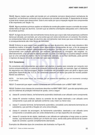 12.4.5	 Alguns metais que estão sob tensão em um ambiente corrosivo desenvolvem rachaduras de
superfície, um fenômeno conhecido como rachadura de corrosão sob tensão. É dependente do tempo
e pode levar meses para desenvolver. Esta é uma razão por que a inspeção regular dos componentes
é tão importante (ver Seção 13).
12.4.6	 Alguns produtos químicos usados na indústria da construção podem causar a corrosão de compo-
nentes feitos de ligas de alumínio. Convém que se obtenha orientações adequadas com o fabricante
do produto químico.
12.4.7	 As ligas de alumínio são normalmente menos duras que o aço e são mais propensas a sofrerem
danos por abrasão, por exemplo, por uma corda suja com areia correndo por um conector. No entanto,
os componentes feitos de ligas de alumínio são normalmente mais leves que seus similares em aço,
e consequentemente são mais fáceis de manusear.
12.4.8	 Embora os aços sejam mais pesados que as ligas de alumínio, eles são mais robustos e têm
resistência melhor à abrasão. Quando forem selecionados componentes de aço, a fim de assegurar
que os componentes estejam adequadamente protegidos, convém que os usuários considerem se
componentes com proteção adicional, por exemplo, galvanização ou zincagem, são exigidos, ou,
alternativamente, uma camada de plástico aplicado a quente. Convém que os usuários estejam cientes
que se uma camada de plástico não for corretamente aplicada, ou se ficar danificada, pode permitir
o ingresso da água e início de corrosão sem que seja detectada.
12.5	 Conectores
Os conectores são componentes que podem ser abertos e usados para conectar em conjunto com
outros componentes em um sistema de proteção individual de queda, por exemplo, ligar um talabarte
de segurança com uma ancoragem. Alguns conectores são projetados para uso geral e alguns para
aplicações específicas (ver 12.5.3). Os conectores possuem um fecho que pode ser movido possibi-
litando sua abertura.
NOTA	 Um fecho pode mover, por exemplo, por um sistema de dobradiça, por um movimento corrediço
ou por rosca.
12.5.1	 É essencial que sejam usados conectores em conformidade com a ABNT NBR 15837.
12.5.2	 Existem cinco classes de conectores descritos na ABNT NBR 15837, que são apropriados para
uso em sistemas de proteção individual de queda, como a seguir:
 a)	 classe B: conector básico, de fechamento automático destinado a ser utilizado como componente;
 b)	 classe M: conector multiuso, básico ou conector de elo rápido destinado a ser utilizado como
componente e que pode ser aplicado conforme o seu maior ou menor eixo;
 c)	 classe T: conector terminal, de fechamento automático, concebido como elemento terminal de um
subsistema, que permite a fixação em uma única direção;
 d)	 classe A: conector de ancoragem, de fechamento automático, destinado a ser utilizado como
componente e concebido para ser unido diretamente a um tipo específico de ancoragem;
 e)	 classe Q: conector de elo rápido, destinado a ser utilizado em aplicações a longo prazo ou perma-
nentes, cujo fechamento é obtido por um fecho de rosca, sendo este parte estrutural da susten-
tação do conector, quando completamente atarraxado.
Exemplos de diferentes tipos de conectores são ilustrados na Figura 40.
83
ABNT NBR 16489:2017
© ABNT 2017 - Todos os direitos reservados
Exemplarparausoexclusivo-mateuspellegrinsomavilla-016.006.830-45(Pedido640942Impresso:24/08/2017)
 