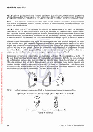 12.5.3	 Convém que sejam usados somente conectores que possuam um fechamento que forneça
proteção contra abertura inadvertida da trava, por exemplo, por meio de um fecho manual ou automático.
NOTA	 Para conectores com trava manual em rosca, convém enfatizar a importância de se realizar esta
ação manual de fechamento da trava. Apenas a segurança do fecho automático sem o fechamento da trava
manual não é recomendada.
12.5.4	 Convém que os conectores que necessitam ser acoplados com um ponto de ancoragem
(por exemplo, em um parafuso de olhal ou uma argola) sejam de um material que não seja danificado
pela superfície do ponto de ancoragem. Por exemplo, não convem que um conector de alumínio sofra
fricção ou abrasão frequente sobre superfícies em aço, por exemplo, um cabo de aço. Recomenda-se
que sejam utilizados conectores de aço para conectar com cabos de aço, argolas ou parafusos de olhal.
Convém que os conectores usados sejam de tal forma projetados e de tamanho adequado, de modo
que o conector possa girar livremente no ponto de ancoragem, sem impedimento e sem soltar a anco-
ragem, e de forma que o conector fique livre para alinhar com a direção em que a carga dinâmica seria
aplicada no caso de uma queda. Convém que o conector selecionado seja um que permita que seja
atendida a ZLQ necessária, que possibilite o mecanismo de fecho se fechar completamente e travar
depois que a conexão com o ponto de ancoragem ou posicionamento foi efetuado.
Conectores corretamente selecionados são ilustrados na Figura 41, visualizações A, B, C e D.
No caso do conector ilustrado na Figura 41, visualização F, o mecanismo do fecho fica impossibilitado
de ser fechado e trancado, não convém utilizar um conector deste modo. Convém que um conector
não seja conectado com um ponto de ancoragem em uma posição de modo que no caso de uma
queda o conector seja alavancado sobre uma aresta (ver Figura 41, visualizações K e L). Convém que
um conector não seja conectado com um ponto de ancoragem ou posição de ancoragem com uma
superfície abrasiva ou com rebarbas (ver Figura 41, visualização J).
NOTA	 A diferenciação entre as classes M e B se da pelas resistências nominais específicas.
a) Exemplos de conectores de uso múltiplo (classe M) ou básicos (classe B)
b) Exemplos de conectores de extremidade (classe T)
Figura 40 (continua)
84
ABNT NBR 16489:2017
© ABNT 2017 - Todos os direitos reservados
Exemplarparausoexclusivo-mateuspellegrinsomavilla-016.006.830-45(Pedido640942Impresso:24/08/2017)
 