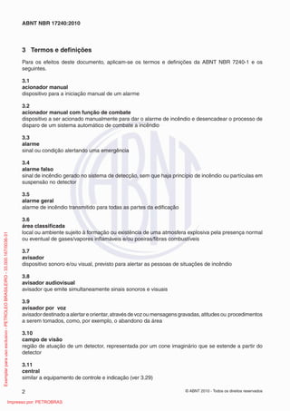 © ABNT 2010 - Todos os direitos reservados
2
ABNT NBR 17240:2010
3 Termos e definições
Para os efeitos deste documento, aplicam-se os termos e definições da ABNT NBR 7240-1 e os
seguintes.
3.1
acionador manual
dispositivo para a iniciação manual de um alarme
3.2
acionador manual com função de combate
dispositivo a ser acionado manualmente para dar o alarme de incêndio e desencadear o processo de
disparo de um sistema automático de combate a incêndio
3.3
alarme
sinal ou condição alertando uma emergência
3.4
alarme falso
sinal de incêndio gerado no sistema de detecção, sem que haja princípio de incêndio ou partículas em
suspensão no detector
3.5
alarme geral
alarme de incêndio transmitido para todas as partes da edificação
3.6
área classificada
local ou ambiente sujeito à formação ou existência de uma atmosfera explosiva pela presença normal
ou eventual de gases/vapores inflamáveis e/ou poeiras/fibras combustíveis
3.7
avisador
dispositivo sonoro e/ou visual, previsto para alertar as pessoas de situações de incêndio
3.8
avisador audiovisual
avisador que emite simultaneamente sinais sonoros e visuais
3.9
avisador por voz
avisadordestinadoaalertareorientar,atravésdevozoumensagensgravadas,atitudesou procedimentos
a serem tomados, como, por exemplo, o abandono da área
3.10
campo de visão
região de atuação de um detector, representada por um cone imaginário que se estende a partir do
detector
3.11
central
similar a equipamento de controle e indicação (ver 3.29)
Exemplar
para
uso
exclusivo
-
PETROLEO
BRASILEIRO
-
33.000.167/0036-31
Impresso por: PETROBRAS
 
