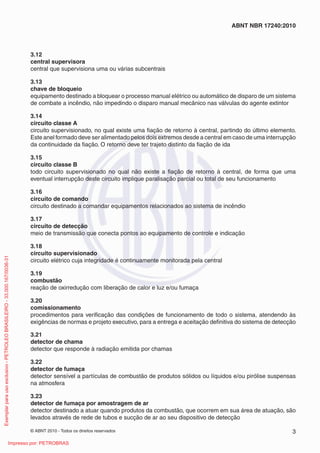 © ABNT 2010 - Todos os direitos reservados 3
ABNT NBR 17240:2010
3.12
central supervisora
central que supervisiona uma ou várias subcentrais
3.13
chave de bloqueio
equipamento destinado a bloquear o processo manual elétrico ou automático de disparo de um sistema
de combate a incêndio, não impedindo o disparo manual mecânico nas válvulas do agente extintor
3.14
circuito classe A
circuito supervisionado, no qual existe uma fiação de retorno à central, partindo do último elemento.
Este anel formado deve ser alimentado pelos dois extremos desde a central em caso de uma interrupção
da continuidade da fiação. O retorno deve ter trajeto distinto da fiação de ida
3.15
circuito classe B
todo circuito supervisionado no qual não existe a fiação de retorno à central, de forma que uma
eventual interrupção deste circuito implique paralisação parcial ou total de seu funcionamento
3.16
circuito de comando
circuito destinado a comandar equipamentos relacionados ao sistema de incêndio
3.17
circuito de detecção
meio de transmissão que conecta pontos ao equipamento de controle e indicação
3.18
circuito supervisionado
circuito elétrico cuja integridade é continuamente monitorada pela central
3.19
combustão
reação de oxirredução com liberação de calor e luz e/ou fumaça
3.20
comissionamento
procedimentos para verificação das condições de funcionamento de todo o sistema, atendendo às
exigências de normas e projeto executivo, para a entrega e aceitação definitiva do sistema de detecção
3.21
detector de chama
detector que responde à radiação emitida por chamas
3.22
detector de fumaça
detector sensível a partículas de combustão de produtos sólidos ou líquidos e/ou pirólise suspensas
na atmosfera
3.23
detector de fumaça por amostragem de ar
detector destinado a atuar quando produtos da combustão, que ocorrem em sua área de atuação, são
levados através de rede de tubos e sucção de ar ao seu dispositivo de detecção
Exemplar
para
uso
exclusivo
-
PETROLEO
BRASILEIRO
-
33.000.167/0036-31
Impresso por: PETROBRAS
 