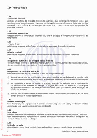 © ABNT 2010 - Todos os direitos reservados
4
ABNT NBR 17240:2010
3.24
detector de incêndio
parte de um sistema de detecção de incêndio automático que contém pelo menos um sensor que
constantemente ou em intervalos freqüentes monitora pelo menos um fenômeno físico e/ou químico
associado com o incêndio, e que gera pelo menos um sinal correspondente para o equipamento de
controle e indicação
3.25
detector de temperatura
detector sensível às temperaturas anormais e/ou taxa de elevação de temperatura e/ou diferenças de
temperatura
3.26
detector linear
detector que responde ao fenômeno monitorado na redondeza de uma linha contínua
3.27
detector pontual
detector que responde ao fenômeno monitorado nas redondezas de um sensor compacto
3.28
equipamento automático de proteção contra incêndio
equipamento de controle ou combate a incêndio, como, por exemplo, controle de exaustão de fumaça,
dampers, ventiladores ou um sistema de extinção automática
3.29
equipamento de controle e indicação
equipamento através do qual detectores podem ser energizados e que:
a) é usado para aceitar um sinal de detecção e ativar o sinal de alarme de incêndio e também pode
ser requisitado para indicar a localização do incêndio e memorizar quaisquer dessas informações
b) se requisitado, é capaz de passar o sinal de detecção de incêndio para o equipamento
de transmissão de incêndio, por exemplo, a brigada de incêndio ou através do controle para
equipamento automático de proteção contra incêndio para, por exemplo, uma instalação de
extinção automática
c) é usado para automaticamente supervisionar o correto funcionamento do sistema e dar um aviso
sonoro e visual de falhas especificadas
3.30
fonte de alimentação
fonte de energia para o equipamento de controle e indicação e para aqueles componentes alimentados
com energia pelo equipamento de controle e indicação
3.31
fuga à terra
conexão indesejada entre o potencial de terra e qualquer parte do equipamento de controle e indicação,
meio de transmissão ao equipamento de controle e indicação, ou meio de transmissão entre partes do
equipamento de controle e indicação
3.32
indicador paralelo
dispositivo sonoro ou visual instalado junto a dispositivos de campo para indicar o seu estado
Exemplar
para
uso
exclusivo
-
PETROLEO
BRASILEIRO
-
33.000.167/0036-31
Impresso por: PETROBRAS
 