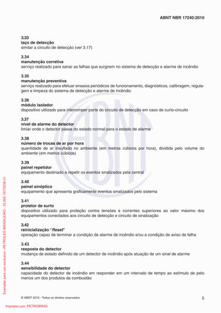 © ABNT 2010 - Todos os direitos reservados 5
ABNT NBR 17240:2010
3.33
laço de detecção
similar a circuito de detecção (ver 3.17)
3.34
manutenção corretiva
serviço realizado para sanar as falhas que surgirem no sistema de detecção e alarme de incêndio
3.35
manutenção preventiva
serviço realizado para efetuar ensaios periódicos de funcionamento, diagnósticos, calibragem, regula-
gem e limpeza do sistema de detecção e alarme de incêndio
3.36
módulo isolador
dispositivo utilizado para interromper parte do circuito de detecção em caso de curto-circuito
3.37
nível de alarme do detector
limiar onde o detector passa do estado normal para o estado de alarme
3.38
número de trocas de ar por hora
quantidade de ar insuflado no ambiente (em metros cúbicos por hora), dividida pelo volume do
ambiente (em metros cúbicos)
3.39
painel repetidor
equipamento destinado a repetir os eventos sinalizados pela central
3.40
painel sinóptico
equipamento que apresenta graficamente eventos sinalizados pelo sistema
3.41
protetor de surto
dispositivo utilizado para proteção contra tensões e correntes superiores ao valor máximo dos
equipamentos conectados aos circuito de detecção e circuito de sinalização
3.42
reinicialização “Reset”
operação capaz de terminar a condição de alarme de incêndio e/ou a condição de aviso de falha
3.43
resposta do detector
mudança de estado definido de um detector de incêndio após atuação de um sinal de alarme
3.44
sensibilidade do detector
capacidade do detector de incêndio em responder em um intervalo de tempo ao estímulo de pelo
menos um dos produtos da combustão
Exemplar
para
uso
exclusivo
-
PETROLEO
BRASILEIRO
-
33.000.167/0036-31
Impresso por: PETROBRAS
 