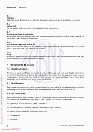 © ABNT 2010 - Todos os direitos reservados
6
ABNT NBR 17240:2010
3.45
silenciar
operação capaz de interromper a ativação de circuitos ou dispositivos de sinalização já ativados
3.46
subcentral
central auxiliar autônoma, supervisionada pela central supervisora
3.47
temperatura típica de aplicação
temperatura que pode ser esperada, a ser experimentada por longos períodos de tempo na ausência
de uma condição de alarme de incêndio
3.48
temperatura máxima de aplicação
temperatura máxima que pode ser esperada, a ser experimentada, mesmo por curtos períodos de
tempo, na ausência de uma condição de incêndio
3.49
zona
subdivisão geográfica das instalações protegidas na qual um ou mais pontos estão instalados e para
a qual uma indicação de zona comum é provida
4 Planejamento do sistema
4.1 Responsabilidades
Recomenda-se uma definição por escrito de responsabilidades para cada fase de planejamento de
um sistema de detecção e alarme de incêndio. Um documento deve ser assinado pelas pessoas
responsáveis, descrevendo em detalhes seus campos de responsabilidade, para evitar áreas
indefinidas e sobreposição com outras responsabilidades.
4.2 Qualificações
Recomenda-se que a(s) empresa(s) e/ou profissional(is) responsável(is) pelo planejamento do sistema
tenham experiência comprovada na área de tecnologia de detecção e alarme de incêndio.
4.3 Documentação
Recomenda-se que sejam reunidas todas as informações necessárias para o planejamento do siste-
ma de detecção de incêndio e alarme de incêndio, sendo consideradas, por exemplo:
— plantas da edificação (planta baixa, cortes etc.);
— levantamento do material combustível do ambiente a ser protegido;
— descrição das condições ambientais, tais como:
— temperatura;
— umidade;
Exemplar
para
uso
exclusivo
-
PETROLEO
BRASILEIRO
-
33.000.167/0036-31
Impresso por: PETROBRAS
 