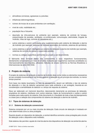 © ABNT 2010 - Todos os direitos reservados 7
ABNT NBR 17240:2010
— atmosferas corrosivas, agressivas ou poluídas;
— influências eletromagnéticas;
— número de trocas de ar para ambientes com ventilação;
— nível de ruído, visibilidade etc.;
— população fixa e flutuante;
— descrição da infra-estrutura do ambiente (por exemplo, sistema de controle de fumaça,
pressurização de escadas, ventilação, ar-condicionado, comunicação, eletricidade, brigada de
incêndio, rotas de fuga, controle de elevadores etc.);
— outros sistemas a serem controlados e/ou supervisionados pelo sistema de detecção e alarme
de incêndio (por exemplo, sistemas de combate automático de incêndio, sistemas de sprinklers);
— outros sistemas a serem interligados ao sistema de detecção e alarme de incêndio (por exemplo,
sistemas de controle de acesso e supervisão predial);
— normas ou códigos específicos pertinentes ao projeto a ser desenvolvido.
O fabricante deve fornecer dados dos componentes e seus respectivos funcionamentos,
devidamente comprovados por meio de ensaios realizados por organismos nacionais acreditados ou
internacionalmente reconhecidos, utilizando métodos de ensaio conforme as Normas Brasileiras e
Internacionais da série ISO 7240.
5 Projeto do sistema
O projeto de sistemas de detecção e alarme de incêndio deve conter todos os elementos necessários
ao seu completo funcionamento, de forma a garantir a detecção de um princípio de incêndio, no menor
tempo possível.
Com base nos dados levantados na fase de planejamento, devem ser definidos o tipo de sistema
de detecção e o tipo de detector apropriado para cada ambiente a ser protegido, levando-se em
consideração a sensibilidade do detector e o tempo de resposta do sistema.
Deve ser elaborado um memorial descritivo, descrevendo claramente as premissas de detecção,
arquitetura do sistema, interfaces com outros sistemas, lógica de funcionamento e ações a serem
tomadas para cada evento do sistema. Este documento é o resultado de toda a fase de planejamento
e a base para a seleção dos componentes do sistema de detecção e alarme de incêndio.
5.1 Tipos de sistemas de detecção
5.1.1 Sistema de detecção convencional
Sistema composto por um ou mais circuitos de detecção. Cada circuito de detecção é instalado em
uma determinada zona ou área protegida.
Quando atuado um dispositivo de detecção, a central identifica somente a área protegida pelo circuito
de detecção onde o dispositivo está instalado.
Este sistema não permite o ajuste do nível de alarme dos dispositivos de detecção via central de alarme.
Exemplar
para
uso
exclusivo
-
PETROLEO
BRASILEIRO
-
33.000.167/0036-31
Impresso por: PETROBRAS
 