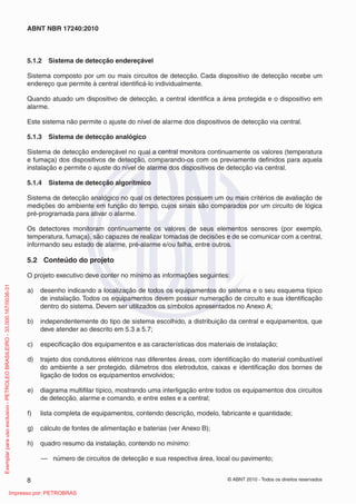 © ABNT 2010 - Todos os direitos reservados
8
ABNT NBR 17240:2010
5.1.2 Sistema de detecção endereçável
Sistema composto por um ou mais circuitos de detecção. Cada dispositivo de detecção recebe um
endereço que permite à central identificá-lo individualmente.
Quando atuado um dispositivo de detecção, a central identifica a área protegida e o dispositivo em
alarme.
Este sistema não permite o ajuste do nível de alarme dos dispositivos de detecção via central.
5.1.3 Sistema de detecção analógico
Sistema de detecção endereçável no qual a central monitora continuamente os valores (temperatura
e fumaça) dos dispositivos de detecção, comparando-os com os previamente definidos para aquela
instalação e permite o ajuste do nível de alarme dos dispositivos de detecção via central.
5.1.4 Sistema de detecção algorítmico
Sistema de detecção analógico no qual os detectores possuem um ou mais critérios de avaliação de
medições do ambiente em função do tempo, cujos sinais são comparados por um circuito de lógica
pré-programada para ativar o alarme.
Os detectores monitoram continuamente os valores de seus elementos sensores (por exemplo,
temperatura, fumaça), são capazes de realizar tomadas de decisões e de se comunicar com a central,
informando seu estado de alarme, pré-alarme e/ou falha, entre outros.
5.2 Conteúdo do projeto
O projeto executivo deve conter no mínimo as informações seguintes:
a) desenho indicando a localização de todos os equipamentos do sistema e o seu esquema típico
de instalação. Todos os equipamentos devem possuir numeração de circuito e sua identificação
dentro do sistema. Devem ser utilizados os símbolos apresentados no Anexo A;
b) independentemente do tipo de sistema escolhido, a distribuição da central e equipamentos, que
deve atender ao descrito em 5.3 a 5.7;
c) especificação dos equipamentos e as características dos materiais de instalação;
d) trajeto dos condutores elétricos nas diferentes áreas, com identificação do material combustível
do ambiente a ser protegido, diâmetros dos eletrodutos, caixas e identificação dos bornes de
ligação de todos os equipamentos envolvidos;
e) diagrama multifilar típico, mostrando uma interligação entre todos os equipamentos dos circuitos
de detecção, alarme e comando, e entre estes e a central;
f) lista completa de equipamentos, contendo descrição, modelo, fabricante e quantidade;
g) cálculo de fontes de alimentação e baterias (ver Anexo B);
h) quadro resumo da instalação, contendo no mínimo:
— número de circuitos de detecção e sua respectiva área, local ou pavimento;
Exemplar
para
uso
exclusivo
-
PETROLEO
BRASILEIRO
-
33.000.167/0036-31
Impresso por: PETROBRAS
 