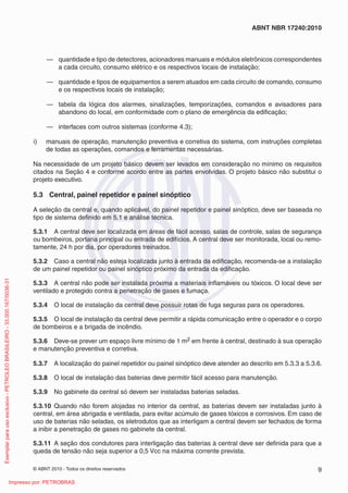 © ABNT 2010 - Todos os direitos reservados 9
ABNT NBR 17240:2010
— quantidade e tipo de detectores, acionadores manuais e módulos eletrônicos correspondentes
a cada circuito, consumo elétrico e os respectivos locais de instalação;
— quantidade e tipos de equipamentos a serem atuados em cada circuito de comando, consumo
e os respectivos locais de instalação;
— tabela da lógica dos alarmes, sinalizações, temporizações, comandos e avisadores para
abandono do local, em conformidade com o plano de emergência da edificação;
— interfaces com outros sistemas (conforme 4.3);
i) manuais de operação, manutenção preventiva e corretiva do sistema, com instruções completas
de todas as operações, comandos e ferramentas necessárias.
Na necessidade de um projeto básico devem ser levados em consideração no mínimo os requisitos
citados na Seção 4 e conforme acordo entre as partes envolvidas. O projeto básico não substitui o
projeto executivo.
5.3 Central, painel repetidor e painel sinóptico
A seleção da central e, quando aplicável, do painel repetidor e painel sinóptico, deve ser baseada no
tipo de sistema definido em 5.1 e análise técnica.
5.3.1 A central deve ser localizada em áreas de fácil acesso, salas de controle, salas de segurança
ou bombeiros, portaria principal ou entrada de edifícios. A central deve ser monitorada, local ou remo-
tamente, 24 h por dia, por operadores treinados.
5.3.2 Caso a central não esteja localizada junto à entrada da edificação, recomenda-se a instalação
de um painel repetidor ou painel sinóptico próximo da entrada da edificação.
5.3.3 A central não pode ser instalada próxima a materiais inflamáveis ou tóxicos. O local deve ser
ventilado e protegido contra a penetração de gases e fumaça.
5.3.4 O local de instalação da central deve possuir rotas de fuga seguras para os operadores.
5.3.5 O local de instalação da central deve permitir a rápida comunicação entre o operador e o corpo
de bombeiros e a brigada de incêndio.
5.3.6 Deve-se prever um espaço livre mínimo de 1 m2 em frente à central, destinado à sua operação
e manutenção preventiva e corretiva.
5.3.7 A localização do painel repetidor ou painel sinóptico deve atender ao descrito em 5.3.3 a 5.3.6.
5.3.8 O local de instalação das baterias deve permitir fácil acesso para manutenção.
5.3.9 No gabinete da central só devem ser instaladas baterias seladas.
5.3.10 Quando não forem alojadas no interior da central, as baterias devem ser instaladas junto à
central, em área abrigada e ventilada, para evitar acúmulo de gases tóxicos e corrosivos. Em caso de
uso de baterias não seladas, os eletrodutos que as interligam a central devem ser fechados de forma
a inibir a penetração de gases no gabinete da central.
5.3.11 A seção dos condutores para interligação das baterias à central deve ser definida para que a
queda de tensão não seja superior a 0,5 Vcc na máxima corrente prevista.
Exemplar
para
uso
exclusivo
-
PETROLEO
BRASILEIRO
-
33.000.167/0036-31
Impresso por: PETROBRAS
 