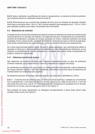 © ABNT 2010 - Todos os direitos reservados
10
ABNT NBR 17240:2010
5.3.12 Após a definição e quantificação de todos os equipamentos, os cálculos de fonte de alimenta-
ção e baterias devem ser realizados conforme Anexo B.
5.3.13 Recomenda-se que a central seja instalada de forma que sua interface de operação (teclado/
visor) fique a uma altura entre 1,40 m e 1,60 m do piso acabado, para operação em pé, 1,10 m a 1,20 m
para operação sentada, para melhor visualização das informações.
5.4 Detectores de incêndio
A seleção do tipo e do local de instalação dos detectores deve ser efetuada com base nas características
mais prováveis de um princípio de incêndio e do julgamento técnico, considerando-se os parâmetros:
aumento da temperatura, produção de fumaça, produção de chama, materiais existentes nas áreas
protegidas, forma e altura do teto, ventilação do ambiente, temperaturas típica e máxima de aplicação,
entre outras características de cada instalação, conforme requisitos técnicos dos equipamentos.
Se a área supervisionada possuir poeira, fumaça ou gases agressivos, que eventualmente afetem a
operação ou diminuam o intervalo entre as manutenções e a vida útil projetada dos detectores, ou que
indiquem a possibilidade de alarmes indesejáveis, o projetista deve anotar essas considerações no
projeto e manual de manutenção.
5.4.1 Detectores pontuais de fumaça
São detectores de incêndio utilizados para monitorar basicamente todos os tipos de ambientes
contendo materiais, cuja característica no início da combustão é a geração de fumaça.
Em ambientes com presença de vapor, gases ou muitas partículas em suspensão, onde os detectores
de fumaça estariam sujeitos a alarmes indesejáveis, alternativas com outros tipos de detectores de
incêndio devem ser analisadas pelo projetista.
Os detectores pontuais de fumaça mais utilizados são dos tipos óptico (fotoelétrico) e iônico.
5.4.1.1 A máxima área de cobertura para um detector pontual de fumaça, instalado em um ambiente
livre e desobstruído, a uma altura de até 8 m, em teto plano ou com vigas de até 0,20 m, e com até
oito trocas de ar por hora, é de 81 m2. Essa área pode ser considerada um quadrado de 9 m de lado,
inscrito em um círculo, cujo raio seja igual a 6,30 m (ver Figura 1).
Para proteção de áreas retangulares, os retângulos correspondentes a essas áreas devem estar
contidos nesse círculo (ver Figura 2).
Exemplar
para
uso
exclusivo
-
PETROLEO
BRASILEIRO
-
33.000.167/0036-31
Impresso por: PETROBRAS
 