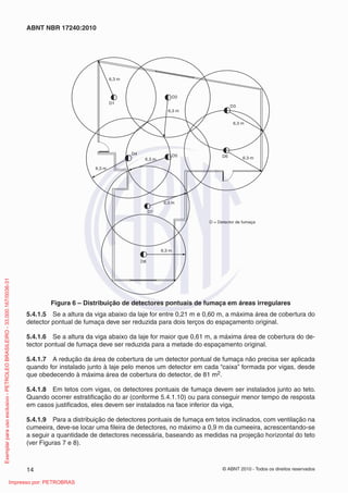 © ABNT 2010 - Todos os direitos reservados
14
ABNT NBR 17240:2010
6,3 m
6,3 m
6,3 m
6,3 m
6,3 m
6,3 m
6,3 m
6,3 m
D1
D2
D3
D6
D7
D8
D5
D4
D = Detector de fumaça
Figura 6 – Distribuição de detectores pontuais de fumaça em áreas irregulares
5.4.1.5 Se a altura da viga abaixo da laje for entre 0,21 m e 0,60 m, a máxima área de cobertura do
detector pontual de fumaça deve ser reduzida para dois terços do espaçamento original.
5.4.1.6 Se a altura da viga abaixo da laje for maior que 0,61 m, a máxima área de cobertura do de-
tector pontual de fumaça deve ser reduzida para a metade do espaçamento original.
5.4.1.7 A redução da área de cobertura de um detector pontual de fumaça não precisa ser aplicada
quando for instalado junto à laje pelo menos um detector em cada “caixa” formada por vigas, desde
que obedecendo à máxima área de cobertura do detector, de 81 m2.
5.4.1.8 Em tetos com vigas, os detectores pontuais de fumaça devem ser instalados junto ao teto.
Quando ocorrer estratificação do ar (conforme 5.4.1.10) ou para conseguir menor tempo de resposta
em casos justificados, eles devem ser instalados na face inferior da viga,
5.4.1.9 Para a distribuição de detectores pontuais de fumaça em tetos inclinados, com ventilação na
cumeeira, deve-se locar uma fileira de detectores, no máximo a 0,9 m da cumeeira, acrescentando-se
a seguir a quantidade de detectores necessária, baseando as medidas na projeção horizontal do teto
(ver Figuras 7 e 8).
Exemplar
para
uso
exclusivo
-
PETROLEO
BRASILEIRO
-
33.000.167/0036-31
Impresso por: PETROBRAS
 
