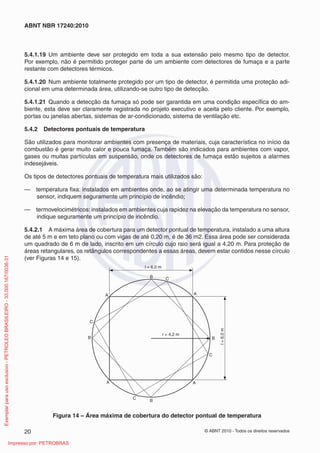 © ABNT 2010 - Todos os direitos reservados
20
ABNT NBR 17240:2010
5.4.1.19 Um ambiente deve ser protegido em toda a sua extensão pelo mesmo tipo de detector.
Por exemplo, não é permitido proteger parte de um ambiente com detectores de fumaça e a parte
restante com detectores térmicos.
5.4.1.20 Num ambiente totalmente protegido por um tipo de detector, é permitida uma proteção adi-
cional em uma determinada área, utilizando-se outro tipo de detecção.
5.4.1.21 Quando a detecção da fumaça só pode ser garantida em uma condição específica do am-
biente, esta deve ser claramente registrada no projeto executivo e aceita pelo cliente. Por exemplo,
portas ou janelas abertas, sistemas de ar-condicionado, sistema de ventilação etc.
5.4.2 Detectores pontuais de temperatura
São utilizados para monitorar ambientes com presença de materiais, cuja característica no início da
combustão é gerar muito calor e pouca fumaça. Também são indicados para ambientes com vapor,
gases ou muitas partículas em suspensão, onde os detectores de fumaça estão sujeitos a alarmes
indesejáveis.
Os tipos de detectores pontuais de temperatura mais utilizados são:
— temperatura fixa: instalados em ambientes onde, ao se atingir uma determinada temperatura no
sensor, indiquem seguramente um princípio de incêndio;
— termovelocimétricos: instalados em ambientes cuja rapidez na elevação da temperatura no sensor,
indique seguramente um princípio de incêndio.
5.4.2.1 A máxima área de cobertura para um detector pontual de temperatura, instalado a uma altura
de até 5 m e em teto plano ou com vigas de até 0,20 m, é de 36 m2. Essa área pode ser considerada
um quadrado de 6 m de lado, inscrito em um círculo cujo raio será igual a 4,20 m. Para proteção de
áreas retangulares, os retângulos correspondentes a essas áreas, devem estar contidos nesse círculo
(ver Figuras 14 e 15).
r = 4,2 m
l = 6,0 m
l
=
6,0
m
A
A A
A
C
C
C
C
B
B
B
B
Figura 14 – Área máxima de cobertura do detector pontual de temperatura
Exemplar
para
uso
exclusivo
-
PETROLEO
BRASILEIRO
-
33.000.167/0036-31
Impresso por: PETROBRAS
 