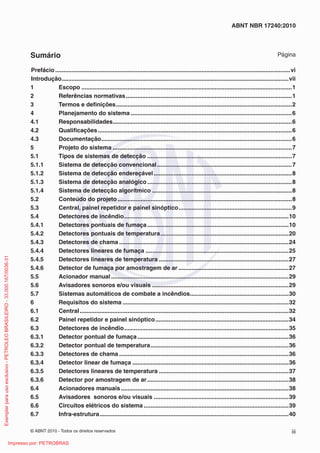 © ABNT 2010 - Todos os direitos reservados iii
ABNT NBR 17240:2010
Sumário Página
Prefácio...............................................................................................................................................vi
Introdução..........................................................................................................................................vii
1 Escopo ................................................................................................................................1
2 Referências normativas.....................................................................................................1
3 Termos e definições...........................................................................................................2
4 Planejamento do sistema ..................................................................................................6
4.1 Responsabilidades.............................................................................................................6
4.2 Qualificações......................................................................................................................6
4.3 Documentação....................................................................................................................6
5 Projeto do sistema .............................................................................................................7
5.1 Tipos de sistemas de detecção ........................................................................................7
5.1.1 Sistema de detecção convencional..................................................................................7
5.1.2 Sistema de detecção endereçável....................................................................................8
5.1.3 Sistema de detecção analógico........................................................................................8
5.1.4 Sistema de detecção algorítmico .....................................................................................8
5.2 Conteúdo do projeto ..........................................................................................................8
5.3 Central, painel repetidor e painel sinóptico.....................................................................9
5.4 Detectores de incêndio....................................................................................................10
5.4.1 Detectores pontuais de fumaça......................................................................................10
5.4.2 Detectores pontuais de temperatura..............................................................................20
5.4.3 Detectores de chama .......................................................................................................24
5.4.4 Detectores lineares de fumaça .......................................................................................25
5.4.5 Detectores lineares de temperatura ...............................................................................27
5.4.6 Detector de fumaça por amostragem de ar ...................................................................27
5.5 Acionador manual............................................................................................................29
5.6 Avisadores sonoros e/ou visuais ...................................................................................29
5.7 Sistemas automáticos de combate a incêndios............................................................30
6 Requisitos do sistema .....................................................................................................32
6.1 Central...............................................................................................................................32
6.2 Painel repetidor e painel sinóptico.................................................................................34
6.3 Detectores de incêndio....................................................................................................35
6.3.1 Detector pontual de fumaça............................................................................................36
6.3.2 Detector pontual de temperatura....................................................................................36
6.3.3 Detectores de chama .......................................................................................................36
6.3.4 Detector linear de fumaça ...............................................................................................36
6.3.5 Detectores lineares de temperatura ...............................................................................37
6.3.6 Detector por amostragem de ar......................................................................................38
6.4 Acionadores manuais......................................................................................................38
6.5 Avisadores sonoros e/ou visuais ..................................................................................39
6.6 Circuitos elétricos do sistema ........................................................................................39
6.7 Infra-estrutura...................................................................................................................40
Exemplar
para
uso
exclusivo
-
PETROLEO
BRASILEIRO
-
33.000.167/0036-31
Impresso por: PETROBRAS
 