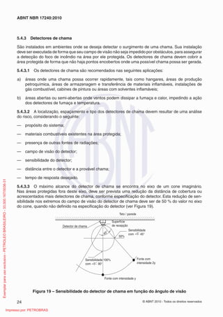 © ABNT 2010 - Todos os direitos reservados
24
ABNT NBR 17240:2010
5.4.3 Detectores de chama
São instalados em ambientes onde se deseja detectar o surgimento de uma chama. Sua instalação
deve ser executada de forma que seu campo de visão não seja impedido por obstáculos, para assegurar
a detecção do foco de incêndio na área por ele protegida. Os detectores de chama devem cobrir a
área protegida de forma que não haja pontos encobertos onde uma possível chama possa ser gerada.
5.4.3.1 Os detectores de chama são recomendados nas seguintes aplicações:
a) áreas onde uma chama possa ocorrer rapidamente, tais como hangares, áreas de produção
petroquímica, áreas de armazenagem e transferência de materiais inflamáveis, instalações de
gás combustível, cabines de pintura ou áreas com solventes inflamáveis;
b) áreas abertas ou semi-abertas onde ventos podem dissipar a fumaça e calor, impedindo a ação
dos detectores de fumaça e temperatura.
5.4.3.2 A localização, espaçamento e tipo dos detectores de chama devem resultar de uma análise
do risco, considerando o seguinte:
— propósito do sistema;
— materiais combustíveis existentes na área protegida;
— presença de outras fontes de radiações;
— campo de visão do detector;
— sensibilidade do detector;
— distância entre o detector e a provável chama;
— tempo de resposta desejado.
5.4.3.3 O máximo alcance do detector de chama se encontra no eixo de um cone imaginário.
Nas áreas protegidas fora deste eixo, deve ser prevista uma redução da distância de cobertura ou
acrescentados mais detectores de chama, conforme especificação do detector. Esta redução de sen-
sibilidade nos extremos do campo de visão do detector de chama deve ser de 50 % do valor no eixo
do cone, quando não definido na especificação do detector (ver Figura 19).
Detector de chama
Superfície
de recepção
Sensibilidade
com 45°
50%
45°
Fonte com
intensidade 2y
Fonte com intensidade y
Sensibilidade 100%
com 90°
Teto / parede
Figura 19 – Sensibilidade do detector de chama em função do ângulo de visão
Exemplar
para
uso
exclusivo
-
PETROLEO
BRASILEIRO
-
33.000.167/0036-31
Impresso por: PETROBRAS
 